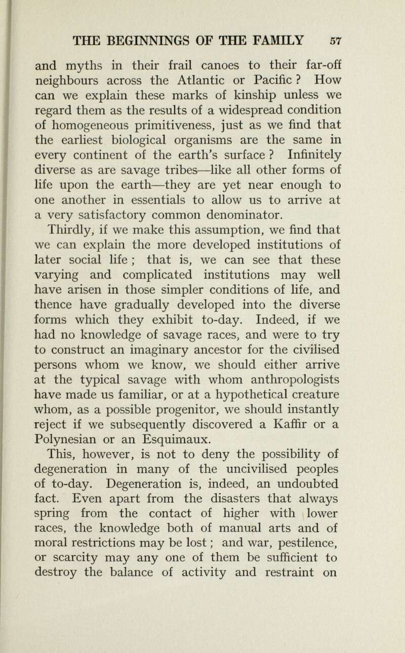and myths in their frail canoes to their far-off neighbours across the Atlantic or Pacific ? How can we explain these marks of kinship unless we regard them as the results of a widespread condition of homogeneous primitiveness, just as we find that the earliest biological organisms are the same in every continent of the earth's surface ? Infinitely diverse as are savage tribes—like all other forms of life upon the earth—they are yet near enough to one another in essentials to allow us to arrive at a very satisfactory common denominator. Thirdly, if we make this assumption, we find that we can explain the more developed institutions of later social life ; that is, we can see that these varying and complicated institutions may well have arisen in those simpler conditions of life, and thence have gradually developed into the diverse forms which they exhibit to-day. Indeed, if we had no knowledge of savage races, and were to try to construct an imaginary ancestor for the civilised persons whom we know, we should either arrive at the typical savage with whom anthropologists have made us familiar, or at a hypothetical creature whom, as a possible progenitor, we should instantly reject if we subsequently discovered a Kaffir or a Polynesian or an Esquimaux. This, however, is not to deny the possibility of degeneration in many of the uncivilised peoples of to-day. Degeneration is, indeed, an undoubted fact. Even apart from the disasters that always spring from the contact of higher with lower races, the knowledge both of manual arts and of moral restrictions may be lost ; and war, pestilence, or scarcity may any one of them be sufficient to destroy the balance of activity and restraint on