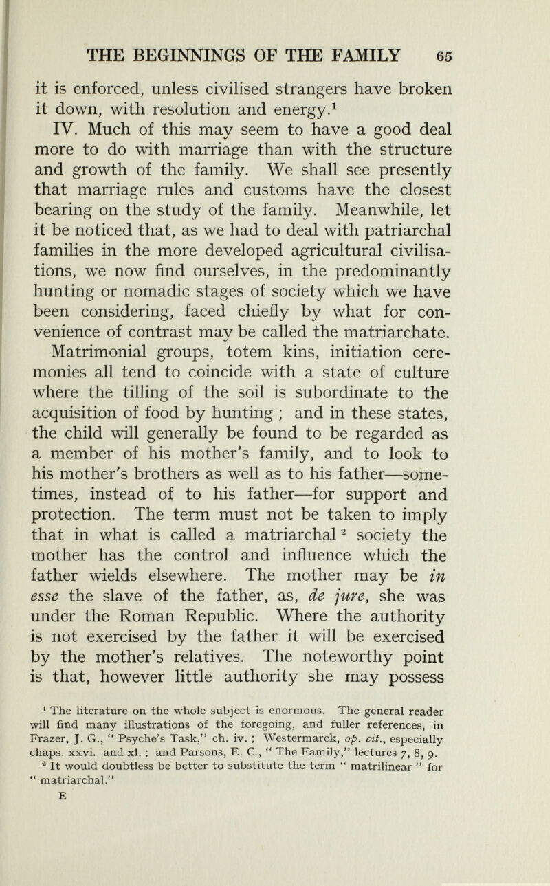 it is enforced, unless civilised strangers have broken it down, with resolution and energy. 1 IV. Much of this may seem to have a good deal more to do with marriage than with the structure and growth of the family. We shall see presently that marriage rules and customs have the closest bearing on the study of the family. Meanwhile, let it be noticed that, as we had to deal with patriarchal families in the more developed agricultural civilisa tions, we now find ourselves, in the predominantly hunting or nomadic stages of society which we have been considering, faced chiefly by what for con venience of contrast may be called the matriarchate. Matrimonial groups, totem kins, initiation cere monies all tend to coincide with a state of culture where the tilling of the soil is subordinate to the acquisition of food by hunting ; and in these states, the child will generally be found to be regarded as a member of his mother's family, and to look to his mother's brothers as well as to his father—some times, instead of to his father—for support and protection. The term must not be taken to imply that in what is called a matriarchal 2 society the mother has the control and influence which the father wields elsewhere. The mother may be in esse the slave of the father, as, de jure, she was under the Roman Republic. Where the authority is not exercised by the father it will be exercised by the mother's relatives. The noteworthy point is that, however little authority she may possess 1 The literature on the whole subject is enormous. The general reader will find many illustrations of the foregoing, and fuller references, in Frazer, J. G.,  Psyche's Task, ch. iv. ; Westermarck, op. cit., especially chaps, xxvi. and xl. ; and Parsons, E. C.,  The Family, lectures 7, 8, 9. 2 It would doubtless be better to substitute the term  matrilinear  for  matriarchal. E