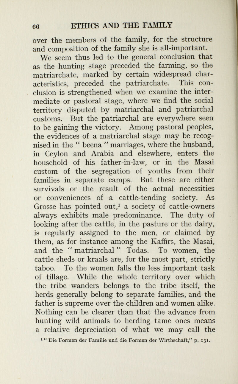 over the members of the family, for the structure and composition of the family she is all-important. We seem thus led to the general conclusion that as the hunting stage preceded the farming, so the matriarchate, marked by certain widespread char acteristics, preceded the patriarchate. This con clusion is strengthened when we examine the inter mediate or pastoral stage, where we find the social territory disputed by matriarchal and patriarchal customs. But the patriarchal are everywhere seen to be gaining the victory. Among pastoral peoples, the evidences of a matriarchal stage may be recog nised in the  beena  marriages, where the husband, in Ceylon and Arabia and elsewhere, enters the household of his father-in-law, or in the Masai custom of the segregation of youths from their families in separate camps. But these are either survivals or the result of the actual necessities or conveniences of a cattle-tending society. As Grosse has pointed out, 1 a society of cattle-owners always exhibits male predominance. The duty of looking after the cattle, in the pasture or the dairy, is regularly assigned to the men, or claimed by them, as for instance among the Kaffirs, the Masai, and the  matriarchal  Todas. To women, the cattle sheds or kraals are, for the most part, strictly taboo. To the women falls the less important task of tillage. While the whole territory over which the tribe wanders belongs to the tribe itself, the herds generally belong to separate families, and the father is supreme over the children and women alike. Nothing can be clearer than that the advance from hunting wild animals to herding tame ones means a relative depreciation of what we may call the 1  Die Formen der Familie und die Formen der Wirthschaft, p. 131.