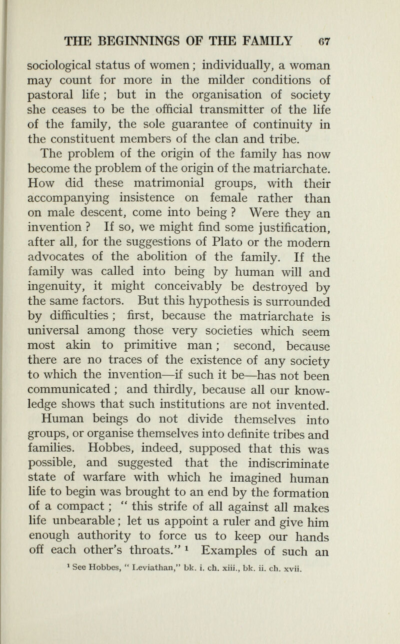 sociological status of women ; individually, a woman may count for more in the milder conditions of pastoral life ; but in the organisation of society she ceases to be the official transmitter of the life of the family, the sole guarantee of continuity in the constituent members of the clan and tribe. The problem of the origin of the family has now become the problem of the origin of the matriarchate. How did these matrimonial groups, with their accompanying insistence on female rather than on male descent, come into being ? Were they an invention ? If so, we might find some justification, after all, for the suggestions of Plato or the modern advocates of the abolition of the family. If the family was called into being by human will and ingenuity, it might conceivably be destroyed by the same factors. But this hypothesis is surrounded by difficulties ; first, because the matriarchate is universal among those very societies which seem most akin to primitive man ; second, because there are no traces of the existence of any society to which the invention—if such it be—has not been communicated ; and thirdly, because all our know ledge shows that such institutions are not invented. Human beings do not divide themselves into groups, or organise themselves into definite tribes and families. Hobbes, indeed, supposed that this was possible, and suggested that the indiscriminate state of warfare with which he imagined human life to begin was brought to an end by the formation of a compact ;  this strife of all against all makes life unbearable ; let us appoint a ruler and give him enough authority to force us to keep our hands off each other's throats/' 1 Examples of such an 1 See Hobbes,  Leviathan, bk. i. ch. xiii., bk. ii. ch. xvii.