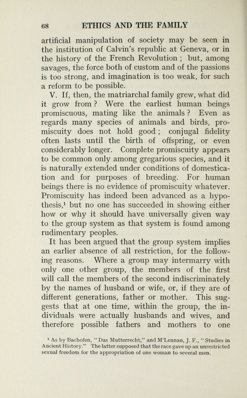 artificial manipulation of society may be seen in the institution of Calvin's republic at Geneva, or in the history of the French Revolution ; but, among savages, the force both of custom and of the passions is too strong, and imagination is too weak, for such a reform to be possible. V. If, then, the matriarchal family grew, what did it grow from ? Were the earliest human beings promiscuous, mating like the animals ? Even as regards many species of animals and birds, pro miscuity does not hold good ; conjugal fidelity often lasts until the birth of offspring, or even considerably longer. Complete promiscuity appears to be common only among gregarious species, and it is naturally extended under conditions of domestica tion and for purposes of breeding. For human beings there is no evidence of promiscuity whatever. Promiscuity has indeed been advanced as a hypo thesis, 1 but no one has succeeded in showing either how or why it should have universally given way to the group system as that system is found among rudimentary peoples. It has been argued that the group system implies an earlier absence of all restriction, for the follow ing reasons. Where a group may intermarry with only one other group, the members of the first will call the members of the second indiscriminately by the names of husband or wife, or, if they are of different generations, father or mother. This sug gests that at one time, within the group, the in dividuals were actually husbands and wives, and therefore possible fathers and mothers to one 1 As by Bachofen,  Das Mutterrecht, and M'Lennan, J. F.,  Studies in Ancient History. The latter supposed that the race gave up an unrestricted sexual freedom for the appropriation of one woman to several men.