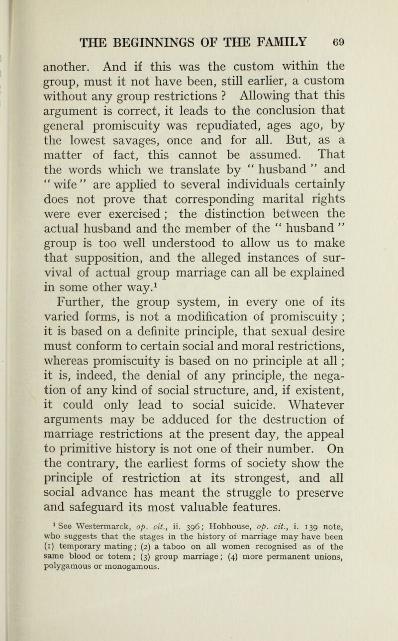 another. And if this was the custom within the group, must it not have been, still earlier, a custom without any group restrictions ? Allowing that this argument is correct, it leads to the conclusion that general promiscuity was repudiated, ages ago, by the lowest savages, once and for all. But, as a matter of fact, this cannot be assumed. That the words which we translate by  husband  and wife are applied to several individuals certainly does not prove that corresponding marital rights were ever exercised ; the distinction between the actual husband and the member of the  husband  group is too well understood to allow us to make that supposition, and the alleged instances of sur vival of actual group marriage can all be explained in some other way. 1 Further, the group system, in every one of its varied forms, is not a modification of promiscuity ; it is based on a definite principle, that sexual desire must conform to certain social and moral restrictions, whereas promiscuity is based on no principle at all ; it is, indeed, the denial of any principle, the nega tion of any kind of social structure, and, if existent, it could only lead to social suicide. Whatever arguments may be adduced for the destruction of marriage restrictions at the present day, the appeal to primitive history is not one of their number. On the contrary, the earliest forms of society show the principle of restriction at its strongest, and all social advance has meant the struggle to preserve and safeguard its most valuable features. 1 See Westermarck, op. cit., ii. 396; Hobhouse, op. cit., i. 139 note, who suggests that the stages in the history of marriage may have been (1) temporary mating ; (2) a taboo on all women recognised as of the same blood or totem ; (3) group marriage ; (4) more permanent unions, polygamous or monogamous.