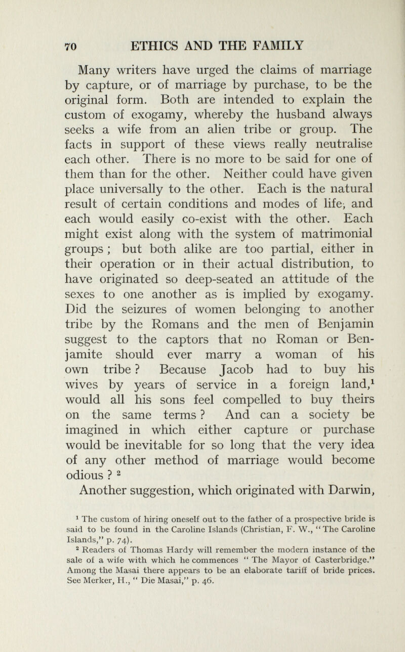 Many writers have urged the claims of marriage by capture, or of marriage by purchase, to be the original form. Both are intended to explain the custom of exogamy, whereby the husband always seeks a wife from an alien tribe or group. The facts in support of these views really neutralise each other. There is no more to be said for one of them than for the other. Neither could have given place universally to the other. Each is the natural result of certain conditions and modes of life> and each would easily co-exist with the other. Each might exist along with the system of matrimonial groups ; but both alike are too partial, either in their operation or in their actual distribution, to have originated so deep-seated an attitude of the sexes to one another as is implied by exogamy. Did the seizures of women belonging to another tribe by the Romans and the men of Benjamin suggest to the captors that no Roman or Ben- j amite should ever marry a woman of his own tribe ? Because Jacob had to buy his wives by years of service in a foreign land, 1 would all his sons feel compelled to buy theirs on the same terms ? And can a society be imagined in which either capture or purchase would be inevitable for so long that the very idea of any other method of marriage would become odious ? 2 Another suggestion, which originated with Darwin, 1 The custom of hiring oneself out to the father of a prospective bride is said to be found in the Caroline Islands (Christian, F. W., The Caroline Islands, p. 74). 2 Readers of Thomas Hardy will remember the modern instance of the sale of a wife with which he commences  The Mayor of Casterbridge. Among the Masai there appears to be an elaborate tariff of bride prices. See Merker, H.,  Die Masai, p. 46.