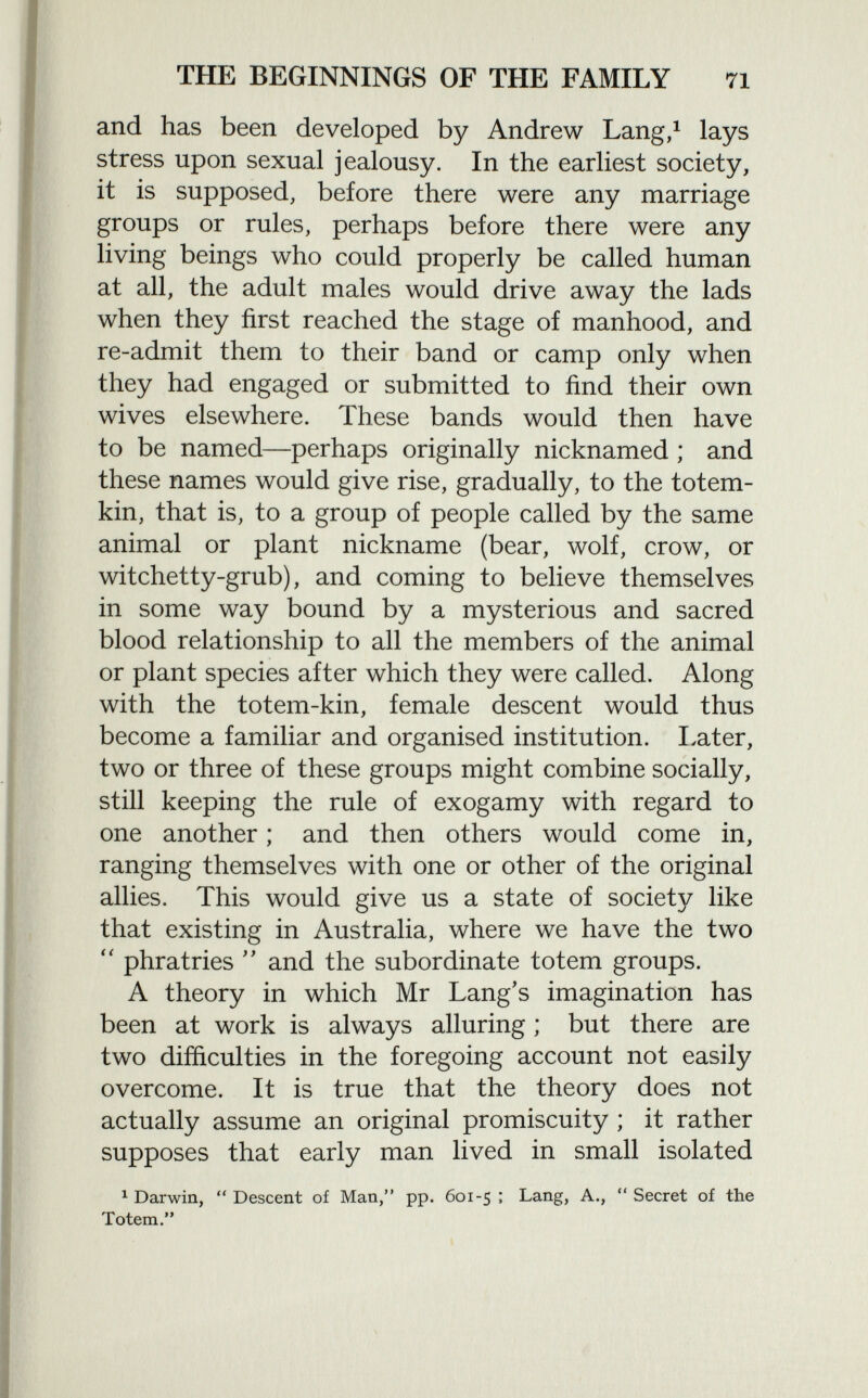 and has been developed by Andrew Lang, 1 lays stress upon sexual jealousy. In the earliest society, it is supposed, before there were any marriage groups or rules, perhaps before there were any living beings who could properly be called human at all, the adult males would drive away the lads when they first reached the stage of manhood, and re-admit them to their band or camp only when they had engaged or submitted to find their own wives elsewhere. These bands would then have to be named—perhaps originally nicknamed ; and these names would give rise, gradually, to the totem- kin, that is, to a group of people called by the same animal or plant nickname (bear, wolf, crow, or witchetty-grub), and coming to believe themselves in some way bound by a mysterious and sacred blood relationship to all the members of the animal or plant species after which they were called. Along with the totem-kin, female descent would thus become a familiar and organised institution. I,at er, two or three of these groups might combine socially, still keeping the rule of exogamy with regard to one another ; and then others would come in, ranging themselves with one or other of the original allies. This would give us a state of society like that existing in Australia, where we have the two  phratries  and the subordinate totem groups. A theory in which Mr Lang's imagination has been at work is always alluring ; but there are two difficulties in the foregoing account not easily overcome. It is true that the theory does not actually assume an original promiscuity ; it rather supposes that early man lived in small isolated 1 Darwin, Descent of Man, pp. 601-5; Lang, A., Secret of the Totem.