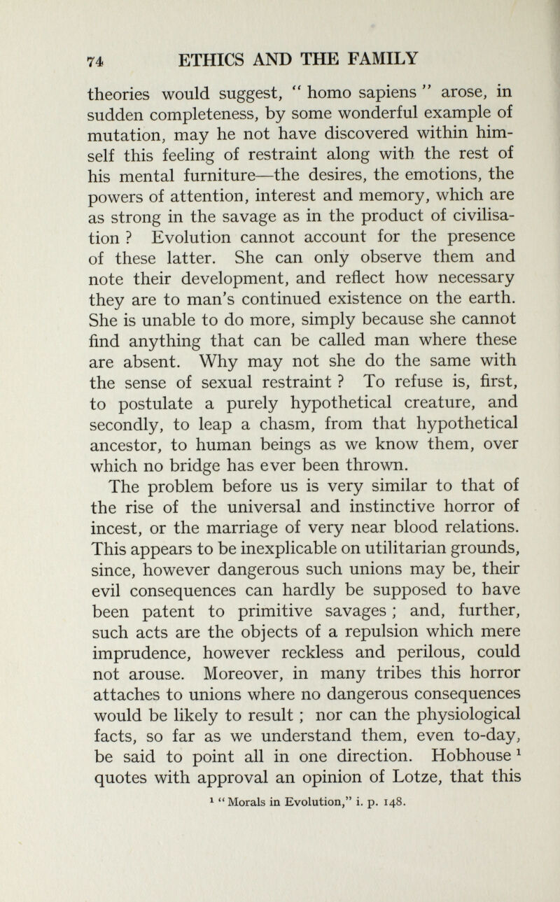 theories would suggest,  homo sapiens  arose, in sudden completeness, by some wonderful example of mutation, may he not have discovered within him self this feeling of restraint along with the rest of his mental furniture—the desires, the emotions, the powers of attention, interest and memory, which are as strong in the savage as in the product of civilisa tion ? Evolution cannot account for the presence of these latter. She can only observe them and note their development, and reflect how necessary they are to man's continued existence on the earth. She is unable to do more, simply because she cannot find anything that can be called man where these are absent. Why may not she do the same with the sense of sexual restraint ? To refuse is, first, to postulate a purely hypothetical creature, and secondly, to leap a chasm, from that hypothetical ancestor, to human beings as we know them, over which no bridge has ever been thrown. The problem before us is very similar to that of the rise of the universal and instinctive horror of incest, or the marriage of very near blood relations. This appears to be inexplicable on utilitarian grounds, since, however dangerous such unions may be, their evil consequences can hardly be supposed to have been patent to primitive savages ; and, further, such acts are the objects of a repulsion which mere imprudence, however reckless and perilous, could not arouse. Moreover, in many tribes this horror attaches to unions where no dangerous consequences would be likely to result ; nor can the physiological facts, so far as we understand them, even to-day, be said to point all in one direction. Hobhouse 1 quotes with approval an opinion of Lotze, that this 1 Morals in Evolution, i. p. 148.
