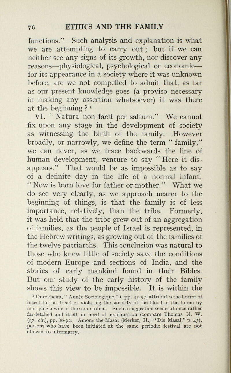 functions. Such analysis and explanation is what we are attempting to carry out ; but if we can neither see any signs of its growth, nor discover any reasons—physiological, psychological or economic— for its appearance in a society where it was unknown before, are we not compelled to admit that, as far as our present knowledge goes (a proviso necessary in making any assertion whatsoever) it was there at the beginning ? 1 VI.  Natura non facit per saltum. We cannot fix upon any stage in the development of society as witnessing the birth of the family. However broadly, or narrowly, we define the term  family, we can never, as we trace backwards the line of human development, venture to say  Here it dis appears. That would be as impossible as to say of a definite day in the life of a normal infant,  Now is born love for father or mother. What we do see very clearly, as we approach nearer to the beginning of things, is that the family is of less importance, relatively, than the tribe. Formerly, it was held that the tribe grew out of an aggregation of families, as the people of Israel is represented, in the Hebrew writings, as growing out of the families of the twelve patriarchs. This conclusion was natural to those who knew little of society save the conditions of modern Europe and sections of India, and the stories of early mankind found in their Bibles. But our study of the early history of the family shows this view to be impossible. It is within the 1 Durckheim,  Année Sociologique, i. pp. 47-57, attributes the horror of incest to the dread of violating the sanctity of the blood of the totem by marrying a wife of the same totem. Such a suggestion seems at once rather far-fetched and itself in need of explanation (compare Thomas N. W. {op. cit.), pp. 86-92. Among the Masai (Merker, H., Die Masai, p. 47), persons who have been initiated at the same periodic festival are not allowed to intermarry.