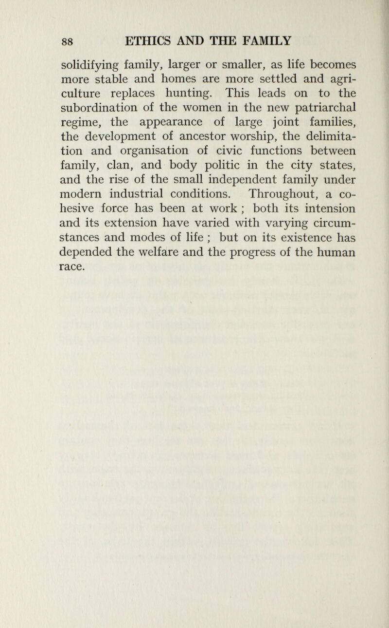 solidifying family, larger or smaller, as life becomes more stable and homes are more settled and agri culture replaces hunting. This leads on to the subordination of the women in the new patriarchal regime, the appearance of large joint families, the development of ancestor worship, the delimita tion and organisation of civic functions between family, clan, and body politic in the city states, and the rise of the small independent family under modern industrial conditions. Throughout, a co hesive force has been at work ; both its intension and its extension have varied with varying circum stances and modes of life ; but on its existence has depended the welfare and the progress of the human race.