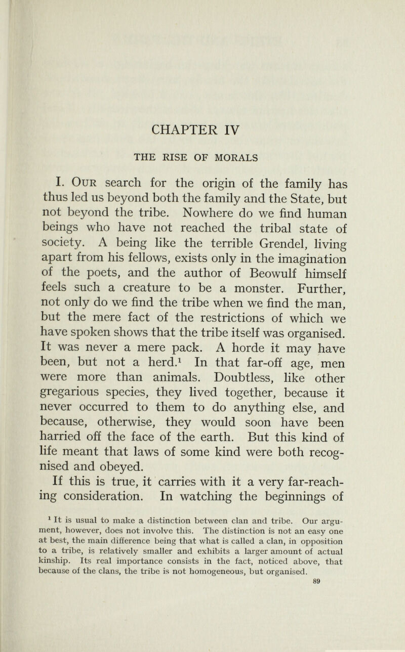 CHAPTER IV the rise of morals I. Our search for the origin of the family has thus led us beyond both the family and the State, but not beyond the tribe. Nowhere do we find human beings who have not reached the tribal state of society. A being like the terrible Grendel, living apart from his fellows, exists only in the imagination of the poets, and the author of Beowulf himself feels such a creature to be a monster. Further, not only do we find the tribe when we find the man, but the mere fact of the restrictions of which we have spoken shows that the tribe itself was organised. It was never a mere pack. A horde it may have been, but not a herd. 1 In that far-off age, men were more than animals. Doubtless, like other gregarious species, they lived together, because it never occurred to them to do anything else, and because, otherwise, they would soon have been harried off the face of the earth. But this kind of life meant that laws of some kind were both recog nised and obeyed. If this is true, it carries with it a very far-reach ing consideration. In watching the beginnings of 1 It is usual to make a distinction between clan and tribe. Our argu ment, however, does not involve this. The distinction is not an easy one at best, the main difference being that what is called a clan, in opposition to a tribe, is relatively smaller and exhibits a larger amount of actual kinship. Its real importance consists in the fact, noticed above, that because of the clans, the tribe is not homogeneous, but organised.