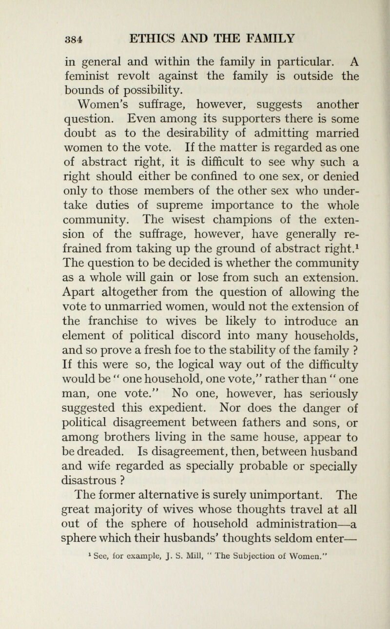 in general and within the family in particular. A feminist revolt against the family is outside the bounds of possibility. Women's suffrage, however, suggests another question. Even among its supporters there is some doubt as to the desirability of admitting married women to the vote. If the matter is regarded as one of abstract right, it is difficult to see why such a right should either be confined to one sex, or denied only to those members of the other sex who under take duties of supreme importance to the whole community. The wisest champions of the exten sion of the suffrage, however, have generally re frained from taking up the ground of abstract right. 1 The question to be decided is whether the community as a whole will gain or lose from such an extension. Apart altogether from the question of allowing the vote to unmarried women, would not the extension of the franchise to wives be likely to introduce an element of political discord into many households, and so prove a fresh foe to the stability of the family ? If this were so, the logical way out of the difficulty would be  one household, one vote/' rather than  one man, one vote. No one, however, has seriously suggested this expedient. Nor does the danger of political disagreement between fathers and sons, or among brothers living in the same house, appear to be dreaded. Is disagreement, then, between husband and wife regarded as specially probable or specially disastrous ? The former alternative is surely unimportant. The great majority of wives whose thoughts travel at all out of the sphere of household administration—a sphere which their husbands' thoughts seldom enter— 1 See, for example, j. S. Mill,  The Subjection of Women.