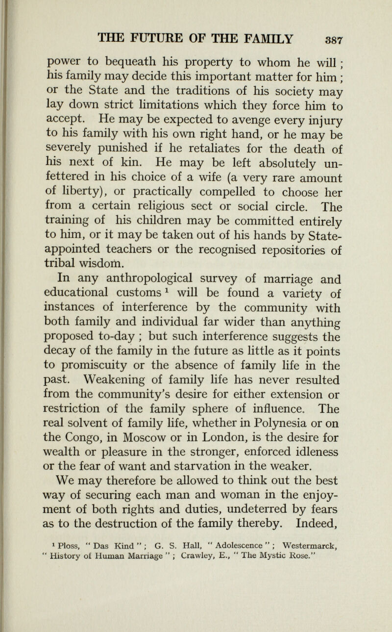 power to bequeath his property to whom he will ; his family may decide this important matter for him ; or the State and the traditions of his society may lay down strict limitations which they force him to accept. He may be expected to avenge every injury to his family with his own right hand, or he may be severely punished if he retaliates for the death of his next of kin. He may be left absolutely un fettered in his choice of a wife (a very rare amount of liberty), or practically compelled to choose her from a certain religious sect or social circle. The training of his children may be committed entirely to him, or it may be taken out of his hands by State- appointed teachers or the recognised repositories of tribal wisdom. In any anthropological survey of marriage and educational customs 1 will be found a variety of instances of interference by the community with both family and individual far wider than anything proposed to-day ; but such interference suggests the decay of the family in the future as little as it points to promiscuity or the absence of family life in the past. Weakening of family life has never resulted from the community's desire for either extension or restriction of the family sphere of influence. The real solvent of family life, whether in Polynesia or on the Congo, in Moscow or in London, is the desire for wealth or pleasure in the stronger, enforced idleness or the fear of want and starvation in the weaker. We may therefore be allowed to think out the best way of securing each man and woman in the enjoy ment of both rights and duties, undeterred by fears as to the destruction of the family thereby. Indeed, 1 Ploss,  Das Kind  ; G. S. Hall,  Adolescence  ; Westermarck,  History of Human Marriage  ; Crawley, E.,  Ihe Mystic Rose.