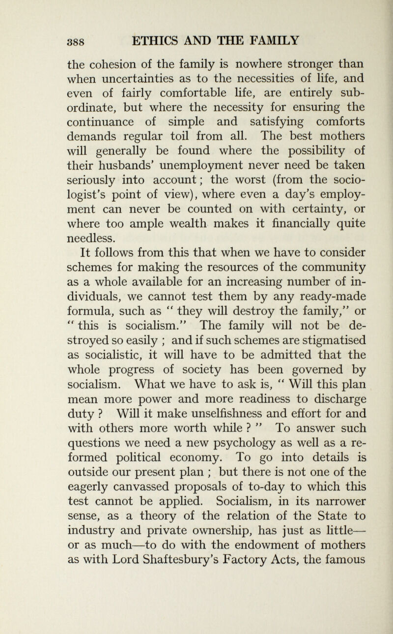 the cohesion of the family is nowhere stronger than when uncertainties as to the necessities of life, and even of fairly comfortable life, are entirely sub ordinate, but where the necessity for ensuring the continuance of simple and satisfying comforts demands regular toil from all. The best mothers will generally be found where the possibility of their husbands' unemployment never need be taken seriously into account ; the worst (from the socio logist's point of view), where even a day's employ ment can never be counted on with certainty, or where too ample wealth makes it financially quite needless. It follows from this that when we have to consider schemes for making the resources of the community as a whole available for an increasing number of in dividuals, we cannot test them by any ready-made formula, such as  they will destroy the family/' or  this is socialism. The family will not be de stroyed so easily ; and if such schemes are stigmatised as socialistic, it will have to be admitted that the whole progress of society has been governed by socialism. What we have to ask is,  Will this plan mean more power and more readiness to discharge duty ? Will it make unselfishness and effort for and with others more worth while ? To answer such questions we need a new psychology as well as a re formed political economy. To go into details is outside our present plan ; but there is not one of the eagerly canvassed proposals of to-day to which this test cannot be applied. Socialism, in its narrower sense, as a theory of the relation of the State to industry and private ownership, has just as little— or as much—to do with the endowment of mothers as with Lord Shaftesbury's Factory Acts, the famous