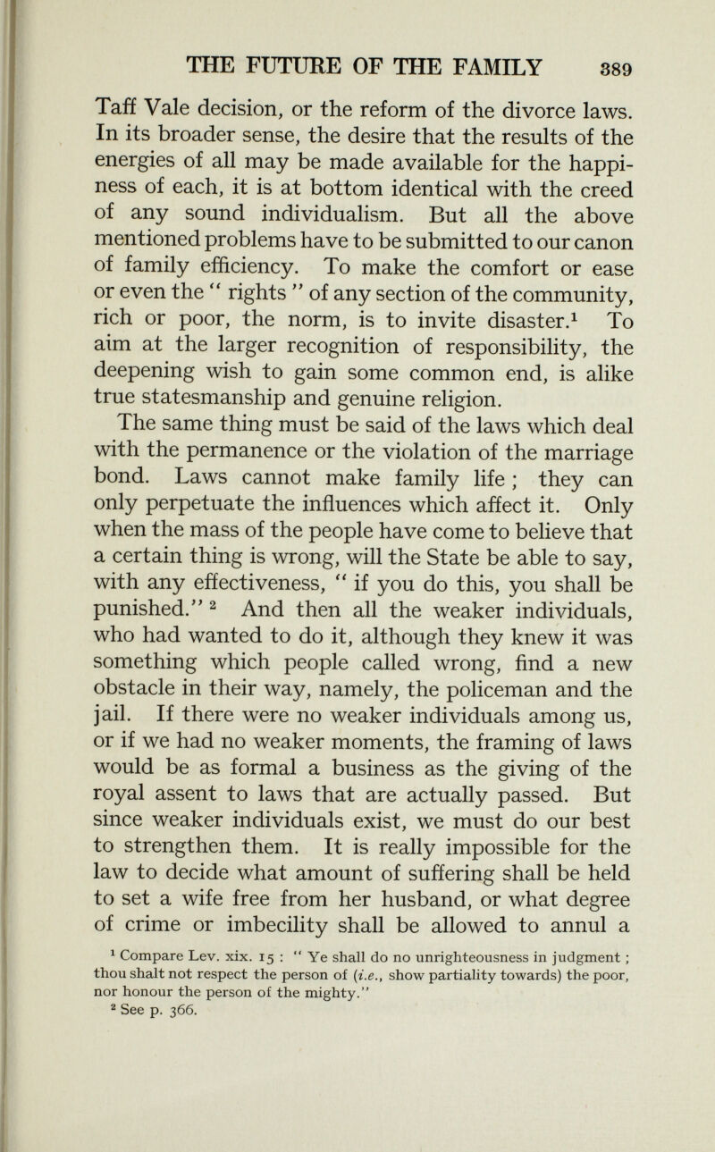 Taff Vale decision, or the reform of the divorce laws. In its broader sense, the desire that the results of the energies of all may be made available for the happi ness of each, it is at bottom identical with the creed of any sound individualism. But all the above mentioned problems have to be submitted to our canon of family efficiency. To make the comfort or ease or even the  rights  of any section of the community, rich or poor, the norm, is to invite disaster. 1 To aim at the larger recognition of responsibility, the deepening wish to gain some common end, is alike true statesmanship and genuine religion. The same thing must be said of the laws which deal with the permanence or the violation of the marriage bond. Laws cannot make family life ; they can only perpetuate the influences which affect it. Only when the mass of the people have come to believe that a certain thing is wrong, will the State be able to say, with any effectiveness,  if you do this, you shall be punished/' 2 And then all the weaker individuals, who had wanted to do it, although they knew it was something which people called wrong, find a new obstacle in their way, namely, the policeman and the jail. If there were no weaker individuals among us, or if we had no weaker moments, the framing of laws would be as formal a business as the giving of the royal assent to laws that are actually passed. But since weaker individuals exist, we must do our best to strengthen them. It is really impossible for the law to decide what amount of suffering shall be held to set a wife free from her husband, or what degree of crime or imbecility shall be allowed to annul a 1 Compare Lev. xix. 15 :  Ye shall do no unrighteousness in judgment ; thou shalt not respect the person of {i.e., show partiality towards) the poor, nor honour the person of the mighty. 2 See p. 366.