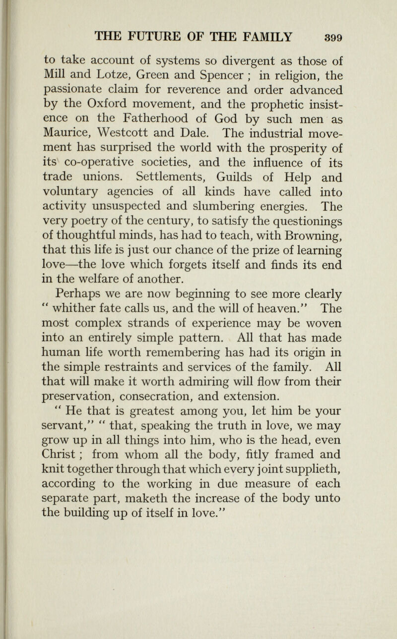 to take account of systems so divergent as those of Mill and Lotze, Green and Spencer ; in religion, the passionate claim for reverence and order advanced by the Oxford movement, and the prophetic insist ence on the Fatherhood of God by such men as Maurice, Westcott and Dale. The industrial move ment has surprised the world with the prosperity of its co-operative societies, and the influence of its trade unions. Settlements, Guilds of Help and voluntary agencies of all kinds have called into activity unsuspected and slumbering energies. The very poetry of the century, to satisfy the questionings of thoughtful minds, has had to teach, with Browning, that this life is just our chance of the prize of learning love—the love which forgets itself and finds its end in the welfare of another. Perhaps we are now beginning to see more clearly  whither fate calls us, and the will of heaven. The most complex strands of experience may be woven into an entirely simple pattern. All that has made human life worth remembering has had its origin in the simple restraints and services of the family. All that will make it worth admiring will flow from their preservation, consecration, and extension.  He that is greatest among you, let him be your servant/'  that, speaking the truth in love, we may grow up in all things into him, who is the head, even Christ ; from whom all the body, fitly framed and knit together through that which every joint supplieth, according to the working in due measure of each separate part, maketh the increase of the body unto the building up of itself in love.