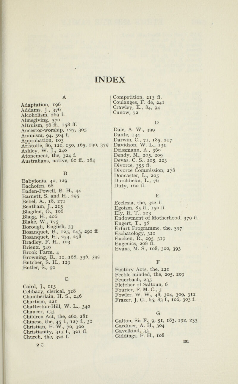 INDEX A Adaptation, 196 Addams, J., 376 Alcoholism, 269 f. Almsgiving, 370 Altruism, 96 ff., 158 ff. Ancestor-worship, 127, 305 Animism, 94, 304 f. Approbation, 103 Aristotle, 86, 121, 130, 165, 190, 379 Ashley, W. J., 240 Atonement, the, 324 f. Australians, native, 61 fi., 184 B Babylonia, 40, 129 Bachofen, 68 Baden-Powell, B. H., 44 Barnett, S. and H., 295 Bebel, A., 18, 271 Bentham, J., 215 Blagden, O., 106 Blagg, H., 206 Blake, W., 175 Borough, English, 33 Bosanquet, B., 125, 143, 291 fí Bosanquet, H., 254, 258 Bradley, F. H., 103 Brieux, 349 Brook Farm, 4 Browning, R., 11, 168, 336, 39g Butcher, S. H., 129 Butler, S., 90 C Caird, J., 115 Celibacy, clerical, 328 Chamberlain, H. S., 246 Chartism, 221 Chatterton-Hill, W. L., 340 Chaucer, 133 Children Act, the, 260, 281 Chinese, the, 45 f., 127 f., 31 Christian, F. W., 70, 300 Christianity, 313 f., 321 fi. Church, the, 322 f. 2 C Competition, 213 ff. Coulanges, F. de, 241 Crawley, E., 84, 94 Cunow, 72 D Dale, A. W., 399 Dante, 134 Darwin, C., 71, 185, 217 Davidson, W. L., 131 Deissmann, A., 369 Dendy, M., 205, 209 Devas, C. S., 215, 223 Divorce, 355 ff. Divorce Commission, 278 Doncaster, L., 205 Durckheim, L., 76 Duty, 160 ff. E Ecclesia, the, 322 f. Egoism, 85 ff., 150 ff. Ely, R. T., 223 Endowment of Motherhood, 379 ff. Engert, T., 38 Erfurt Programme, the, 397 Eschatology, 321 Eucken, R., 295, 319 Eugenics, 208 ff. Evans, M. S., 108, 300, 393 F Factory Acts, the, 221 Feeble-minded, the, 205, 209 Feuerbach, 235 Fletcher of Saltoun, 6 Fourier, F. M. C., 3 Fowler, W. W., 48, 304, 309, 312 Frazer, J. G., 65, 83 f., 106, 303 f. G Galton, Sir F., 9, 51, 183, 192, 233 Gardiner, A. H., 304 Gavelkind, 33 Giddings, F. H., 108 401