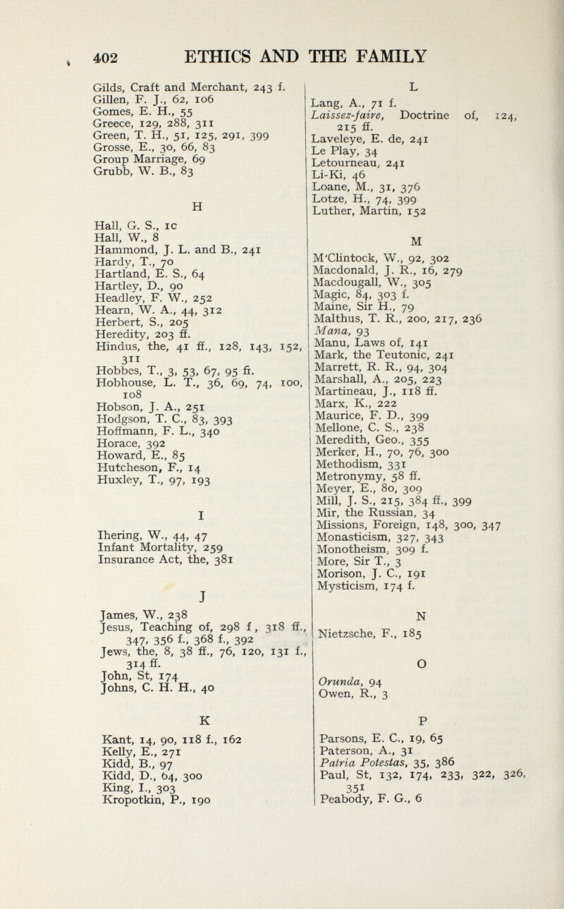 Gilds, Craft and Merchant, 243 f. Gillen, F. J., 62, 106 Gomes, E. H., 55 Greece, 129, 288, 311 Green, T. H., 51, 125, 291, 399 Grosse, E., 30, 66, 83 Group Marriage, 69 Grubb, W. B., 83 H Hall, G. S., ic Hall, W., 8 Hammond, J. L. and B., 241 Hardy, T., 70 Hartland, E. S., 64 Hartley, D., 90 Headley, F. W., 252 Hearn, W. A., 44, 312 Herbert, S., 205 Heredity, 203 ff. Hindus, the, 41 ff., 128, 143, 152, 311 Hobbes, T., 3, 53, 67, 95 ñ. Hobhouse, L. T., 36, 69, 74, 100, 108 Hobson, J. A., 251 Hodgson, T. C., 83, 393 Hoffmann, F. L., 340 Horace, 392 Howard, E., 85 Hutcheson, F., 14 Huxley, T., 97, 193 I Ihering, W., 44, 47 Infant Mortality, 259 Insurance Act, the, 381 J James, W., 238 Jesus, Teaching of, 298 f, 318 ff., 347» 356 f., 368 f., 392 Jews, the, 8, 38 ff., 76, 120, 131 f., 314 ff. John, St, 174 Johns, C. H. H., 40 K Kant, 14, 90, 118 f., 162 Kelly, E., 271 Kidd, B., 97 Kidd, D., 64, 300 King, I., 303 Kropotkin, P., 190 L Lang, A., 71 f. Laissez-jaive, Doctrine of, 124, 215 ff. Laveleye, E. de, 241 Le Play, 34 Letourneau, 241 Li-Ki, 46 Loane, M., 31, 376 Lotze, H., 74, 399 Luther, Martin, 152 M M'Clintock, W., 92, 302 Macdonald, J. R., 16, 279 Macdougall, W., 305 Magic, 84, 303 f. Maine, Sir H., 79 Malthus, T. R., 200, 217, 236 Mana, 93 Manu, Laws of, 141 Mark, the Teutonic, 241 Marrett, R. R., 94, 304 Marshall, A., 205, 223 Martineau, J., 118 ff. Marx, K., 222 Maurice, F. D., 399 Mellone, C. S., 238 Meredith, Geo., 355 Merker, H., 70, 76, 300 Methodism, 331 Metronymy, 58 ff. Meyer, E., 80, 309 Mill, J. S., 215, 384 ff., 399 Mir, the Russian, 34 Missions, Foreign, 148, 300, 347 Monasticism, 327, 343 Monotheism ; 309 f. More, Sir T., 3 Morison, J. C., 191 Mysticism, 174 f. N Nietzsche, F., 185 O Orunda, 94 Owen, R., 3 P Parsons, E. C., 19» 65 Paterson, A., 31 Patria Potestas, 35, 386 Paul, St, 132, 174, 233, 322, 326, 351 Peabody, F. G., 6
