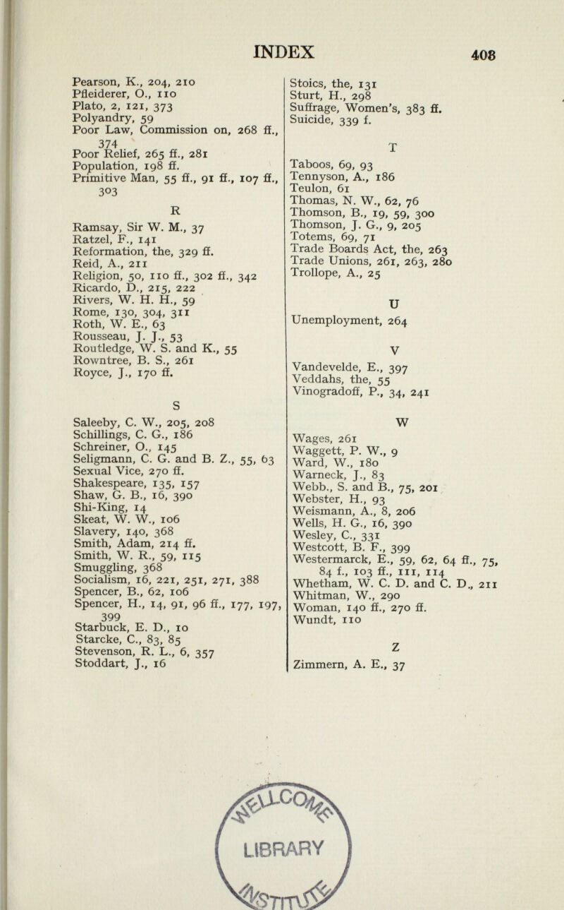 Pearson, K., 204, 210 Pfleiderer, O., 110 Plato, 2, 121, 373 Polyandry, 59 Poor Law, Commission on, 268 fi., 374 Poor Relief, 265 ff., 281 Population, 198 ff. Primitive Man, 55 ff., 91 fi., 107 ff., 3°3 R Ramsay, Sir W. M., 37 Ratzel, F., 141 Reformation, the, 329 fi. Reid, A., 211 Religion, 50, no ff., 302 ff., 342 Ricardo, D., 215, 222 Rivers, W. H. H., 59 Rome, 130, 304, 311 Roth, W. E., 63 Rousseau, J. J., 53 Routledge, W. S. and K., 55 Rowntree, B. S., 261 Royce, J., 170 fi. Saleeby, C. W., 205, 208 Schillings, C. G., 186 Schreiner, O., 145 Seligmann, C. G. and B. Z., 55, 63 Sexual Vice, 270 fi. Shakespeare, 135, 157 Shaw, G. B., 16, 390 Shi-King, 14 Skeat, W. W., 106 Slavery, 140, 368 Smith, Adam, 214 ff. Smith, W. R., 59, 115 Smuggling, 368 Socialism, 16, 221, 251, 271, 388 Spencer, B., 62, 106 Spencer, H., 14, 91, 96 fi., 177, 197, 399 Starbuck, E. D., io Starcke, C., 83, 85 Stevenson, R. L., 6, 357 Stoddart, J., 16 Stoics, the, 131 Sturt, H., 298 Suffrage, Women's, 383 fi. Suicide, 339 f. Taboos, 69, 93 Tennyson, A., 186 Teulon, 61 Thomas, N. W., 62, 76 Thomson, B., 19, 59, 300 Thomson, J. G., 9, 205 Totems, 69, 71 Trade Boards Act, the, 263 Trade Unions, 261, 263, 280 Trollope, A., 25 U Unemployment, 264 Vandevelde, E., 397 Veddahs, the, 55 Vinogradoff, P., 34, 241 W Wages, 261 Waggett, P. W., 9 Ward, W„ 180 Warneck, J., 83 Webb., S. and B., 75, 201 Webster, H., 93 Weismann, A., 8, 206 Wells, H. G., 16, 390 Wesley, C., 331 Westcott, B. F., 399 Westermarck, E., 59, 62, 64 fi., 75, 84 f., 103 ff., in, 114 Whetham, W. C. D. and C. D., 211 Whitman, W., 290 Woman, 140 fi., 270 fi. Wundt, no Zimmern, A. E., 37 library ^TrTV^