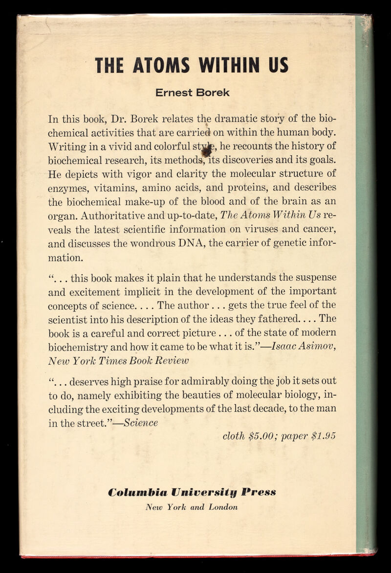 THE ATOMS WITHIN US Ernest Borek In this book, Dr. Borek relates the dramatic story of the bio chemical activities that are carried on within the human body. Writing in a vivid and colorful stjjp, he recounts the history of biochemical research, its methods, its discoveries and its goals. He depicts with vigor and clarity the molecular structure of enzymes, vitamins, amino acids, and proteins, and describes the biochemical make-up of the blood and of the brain as an organ. Authoritative and up-to-date, The Atoms Within Us re veals the latest scientific information on viruses and cancer, and discusses the wondrous DNA, the carrier of genetic infor mation. .. this book makes it plain that he understands the suspense and excitement implicit in the development of the important concepts of science. . . . The author .. . gets the true feel of the scientist into his description of the ideas they fathered.... The book is a careful and correct picture ... of the state of modern biochemistry and how it came to be what it is.— Isaac Asimov, New York Times Book Review ... deserves high praise for admirably doing the job it sets out to do, namely exhibiting the beauties of molecular biology, in cluding the exciting developments of the last decade, to the man in the street.-— Science cloth $5.00; paper $1.95 Columbia University Vress New York and London