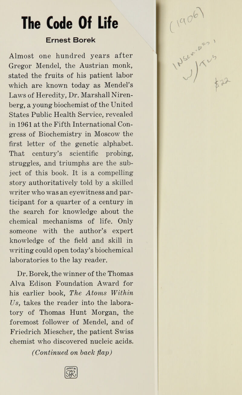 The Code Of Life Ernest Borek Almost one hundred years after Gregor Mendel, the Austrian monk, stated the fruits of his patient labor which are known today as Mendel's Laws of Heredity, Dr. Marshall Niren- berg, a young biochemist of the United States Public Health Service, revealed in 1961 at the Fifth International Con gress of Biochemistry in Moscow the first letter of the genetic alphabet. That century's scientific probing, struggles, and triumphs are the sub ject of this book. It is a compelling story authoritatively told by a skilled writer who was an eyewitness and par ticipant for a quarter of a century in the search for knowledge about the chemical mechanisms of life. Only someone with the author's expert knowledge of the field and skill in writing could open today's biochemical laboratories to the lay reader. Dr. Borek, the winner of the Thomas Alva Edison Foundation Award for his earlier book, The Atoms Within Us, takes the reader into the labora tory of Thomas Hunt Morgan, the foremost follower of Mendel, and of Friedrich Miescher, the patient Swiss chemist who discovered nucleic acids. (Continued on back flap) jÄoütV
