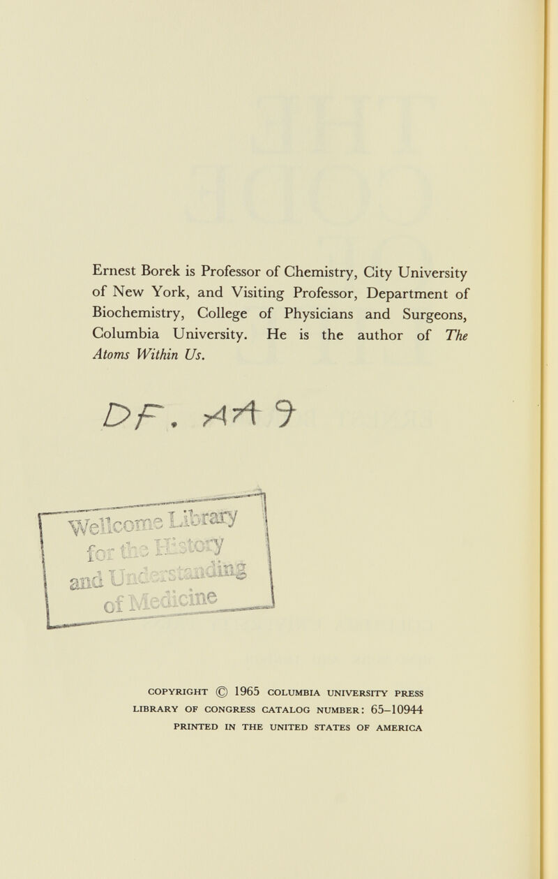 Ernest Borek is Professor of Chemistry, City University of New York, and Visiting Professor, Department of Biochemistry, College of Physicians and Surgeons, Columbia University. He is the author of The Atoms Within Us. DP . aA J copyright © 1965 columbia university press library of congress catalog number! 65-10944 printed in the united states of america