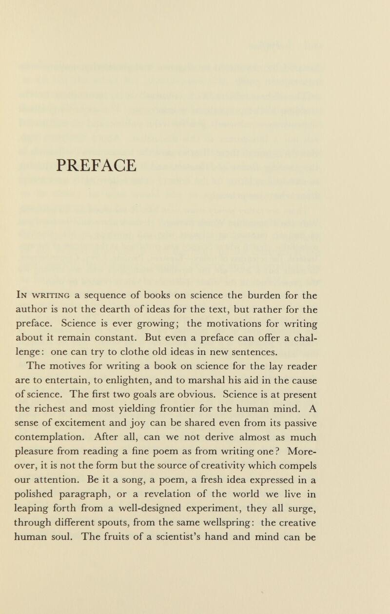 PREFACE In writing a sequence of books on science the burden for the author is not the dearth of ideas for the text, but rather for the preface. Science is ever growing; the motivations for writing about it remain constant. But even a preface can offer a chal lenge : one can try to clothe old ideas in new sentences. The motives for writing a book on science for the lay reader are to entertain, to enlighten, and to marshal his aid in the cause of science. The first two goals are obvious. Science is at present the richest and most yielding frontier for the human mind. A sense of excitement and joy can be shared even from its passive contemplation. After all, can we not derive almost as much pleasure from reading a fine poem as from writing one ? More over, it is not the form but the source of creativity which compels our attention. Be it a song, a poem, a fresh idea expressed in a polished paragraph, or a revelation of the world we live in leaping forth from a well-designed experiment, they all surge, through different spouts, from the same wellspring: the creative human soul. The fruits of a scientist's hand and mind can be