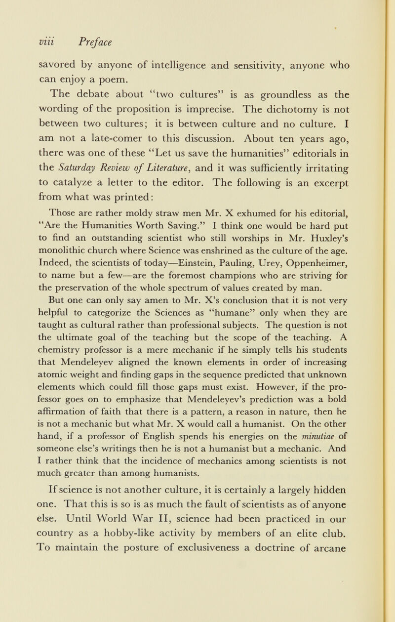 savored by anyone of intelligence and sensitivity, anyone who can enjoy a poem. The debate about two cultures is as groundless as the wording of the proposition is imprecise. The dichotomy is not between two cultures; it is between culture and no culture. I am not a late-comer to this discussion. About ten years ago, there was one of these Let us save the humanities editorials in the Saturday Review of Literature, and it was sufficiently irritating to catalyze a letter to the editor. The following is an excerpt from what was printed : Those are rather moldy straw men Mr. X exhumed for his editorial, Are the Humanities Worth Saving. I think one would be hard put to find an outstanding scientist who still worships in Mr. Huxley's monolithic church where Science was enshrined as the culture of the age. Indeed, the scientists of today—Einstein, Pauling, Urey, Oppenheimer, to name but a few—are the foremost champions who are striving for the preservation of the whole spectrum of values created by man. But one can only say amen to Mr. X's conclusion that it is not very helpful to categorize the Sciences as humane only when they are taught as cultural rather than professional subjects. The question is not the ultimate goal of the teaching but the scope of the teaching. A chemistry professor is a mere mechanic if he simply tells his students that Mendeleyev aligned the known elements in order of increasing atomic weight and finding gaps in the sequence predicted that unknown elements which could fill those gaps must exist. However, if the pro fessor goes on to emphasize that Mendeleyev's prediction was a bold affirmation of faith that there is a pattern, a reason in nature, then he is not a mechanic but what Mr. X would call a humanist. On the other hand, if a professor of English spends his energies on the minutiae of someone else's writings then he is not a humanist but a mechanic. And I rather think that the incidence of mechanics among scientists is not much greater than among humanists. If science is not another culture, it is certainly a largely hidden one. That this is so is as much the fault of scientists as of anyone else. Until World War II, science had been practiced in our country as a hobby-like activity by members of an elite club. To maintain the posture of exclusiveness a doctrine of arcane