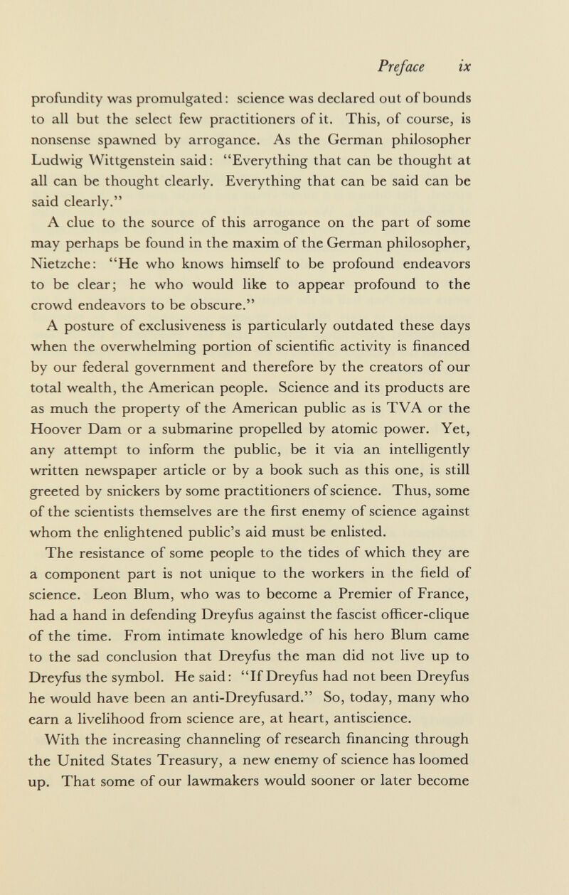 profundity was promulgated : science was declared out of bounds to all but the select few practitioners of it. This, of course, is nonsense spawned by arrogance. As the German philosopher Ludwig Wittgenstein said: Everything that can be thought at all can be thought clearly. Everything that can be said can be said clearly. A clue to the source of this arrogance on the part of some may perhaps be found in the maxim of the German philosopher, Nietzche: He who knows himself to be profound endeavors to be clear; he who would like to appear profound to the crowd endeavors to be obscure. A posture of exclusiveness is particularly outdated these days when the overwhelming portion of scientific activity is financed by our federal government and therefore by the creators of our total wealth, the American people. Science and its products are as much the property of the American public as is TVA or the Hoover Dam or a submarine propelled by atomic power. Yet, any attempt to inform the public, be it via an intelligently written newspaper article or by a book such as this one, is still greeted by snickers by some practitioners of science. Thus, some of the scientists themselves are the first enemy of science against whom the enlightened public's aid must be enlisted. The resistance of some people to the tides of which they are a component part is not unique to the workers in the field of science. Leon Blum, who was to become a Premier of France, had a hand in defending Dreyfus against the fascist officer-clique of the time. From intimate knowledge of his hero Blum came to the sad conclusion that Dreyfus the man did not live up to Dreyfus the symbol. He said: If Dreyfus had not been Dreyfus he would have been an anti-Dreyfusard. So, today, many who earn a livelihood from science are, at heart, antiscience. With the increasing channeling of research financing through the United States Treasury, a new enemy of science has loomed up. That some of our lawmakers would sooner or later become
