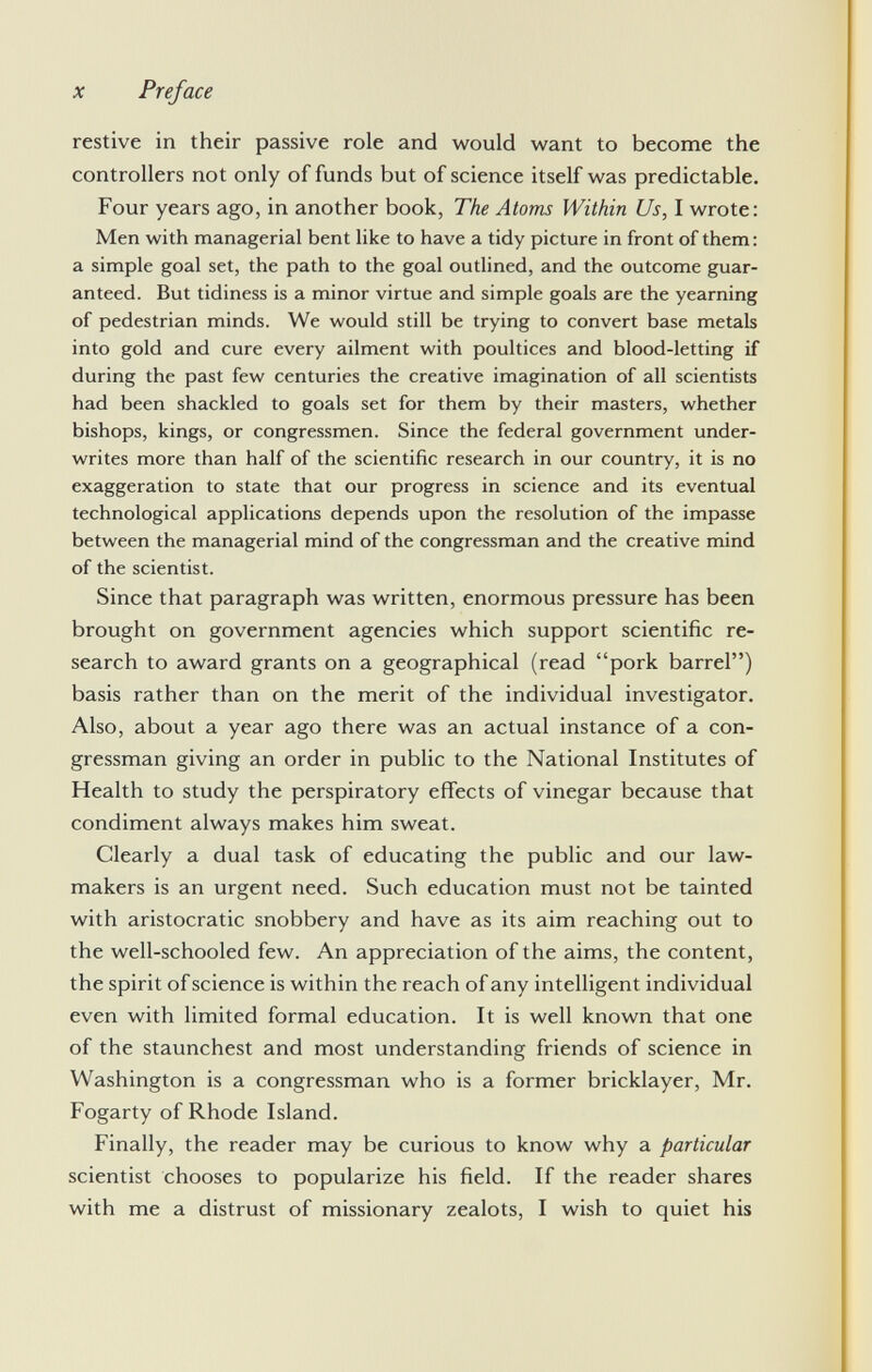restive in their passive role and would want to become the controllers not only of funds but of science itself was predictable. Four years ago, in another book, The Atoms Within Us, I wrote: Men with managerial bent like to have a tidy picture in front of them: a simple goal set, the path to the goal outlined, and the outcome guar anteed. But tidiness is a minor virtue and simple goals are the yearning of pedestrian minds. We would still be trying to convert base metals into gold and cure every ailment with poultices and blood-letting if during the past few centuries the creative imagination of all scientists had been shackled to goals set for them by their masters, whether bishops, kings, or congressmen. Since the federal government under writes more than half of the scientific research in our country, it is no exaggeration to state that our progress in science and its eventual technological applications depends upon the resolution of the impasse between the managerial mind of the congressman and the creative mind of the scientist. Since that paragraph was written, enormous pressure has been brought on government agencies which support scientific re search to award grants on a geographical (read pork barrel) basis rather than on the merit of the individual investigator. Also, about a year ago there was an actual instance of a con gressman giving an order in public to the National Institutes of Health to study the perspiratory effects of vinegar because that condiment always makes him sweat. Clearly a dual task of educating the public and our law makers is an urgent need. Such education must not be tainted with aristocratic snobbery and have as its aim reaching out to the well-schooled few. An appreciation of the aims, the content, the spirit of science is within the reach of any intelligent individual even with limited formal education. It is well known that one of the staunchest and most understanding friends of science in Washington is a congressman who is a former bricklayer, Mr. Fogarty of Rhode Island. Finally, the reader may be curious to know why a particular scientist chooses to popularize his field. If the reader shares with me a distrust of missionary zealots, I wish to quiet his