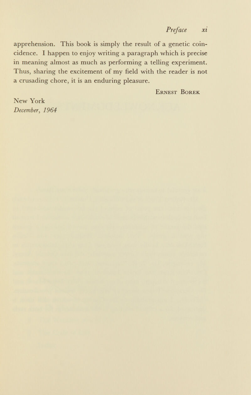 apprehension. This book is simply the result of a genetic coin cidence. I happen to enjoy writing a paragraph which is precise in meaning almost as much as performing a telling experiment. Thus, sharing the excitement of my field with the reader is not a crusading chore, it is an enduring pleasure. Ernest Borek New York December, 1964
