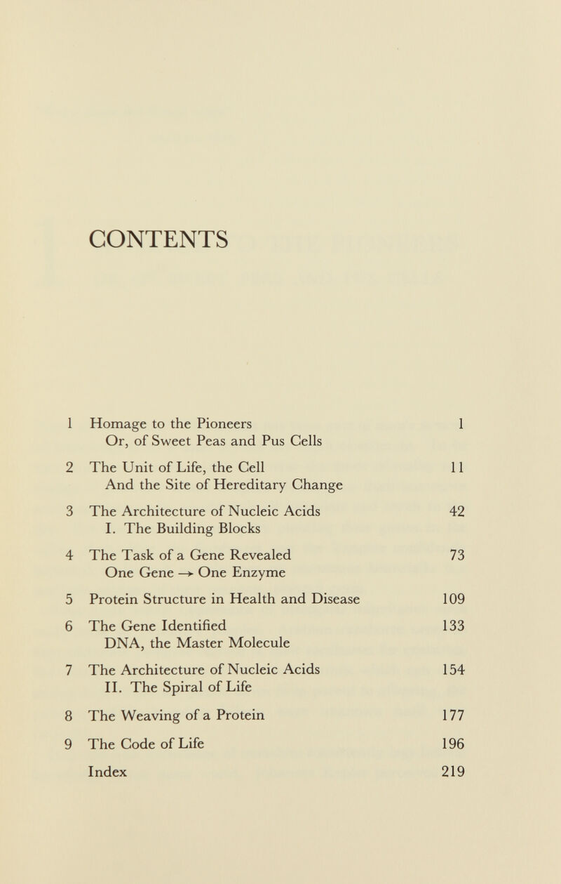 CONTENTS 1 Homage to the Pioneers 1 Or, of Sweet Peas and Pus Cells 2 The Unit of Life, the Cell 11 And the Site of Hereditary Change 3 The Architecture of Nucleic Acids 42 I. The Building Blocks 4 The Task of a Gene Revealed 73 One Gene —>• One Enzyme 5 Protein Structure in Health and Disease 109 6 The Gene Identified 133 DNA, the Master Molecule 7 The Architecture of Nucleic Acids 154 II. The Spiral of Life 8 The Weaving of a Protein 177 9 The Code of Life 196 Index 219