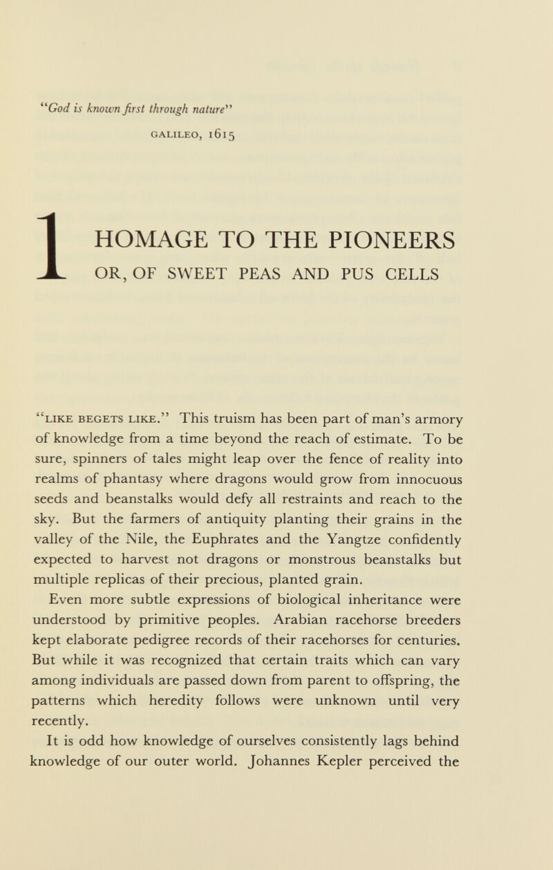 God is known first through nature Galileo, 1615 1 HOMAGE TO THE PIONEERS OR, OF SWEET PEAS AND PUS CELLS like begets like . This truism has been part of man's armory of knowledge from a time beyond the reach of estimate. To be sure, spinners of tales might leap over the fence of reality into realms of phantasy where dragons would grow from innocuous seeds and beanstalks would defy all restraints and reach to the sky. But the farmers of antiquity planting their grains in the valley of the Nile, the Euphrates and the Yangtze confidently expected to harvest not dragons or monstrous beanstalks but multiple replicas of their precious, planted grain. Even more subtle expressions of biological inheritance were understood by primitive peoples. Arabian racehorse breeders kept elaborate pedigree records of their racehorses for centuries. But while it was recognized that certain traits which can vary among individuals are passed down from parent to offspring, the patterns which heredity follows were unknown until very recently. It is odd how knowledge of ourselves consistently lags behind knowledge of our outer world. Johannes Kepler perceived the