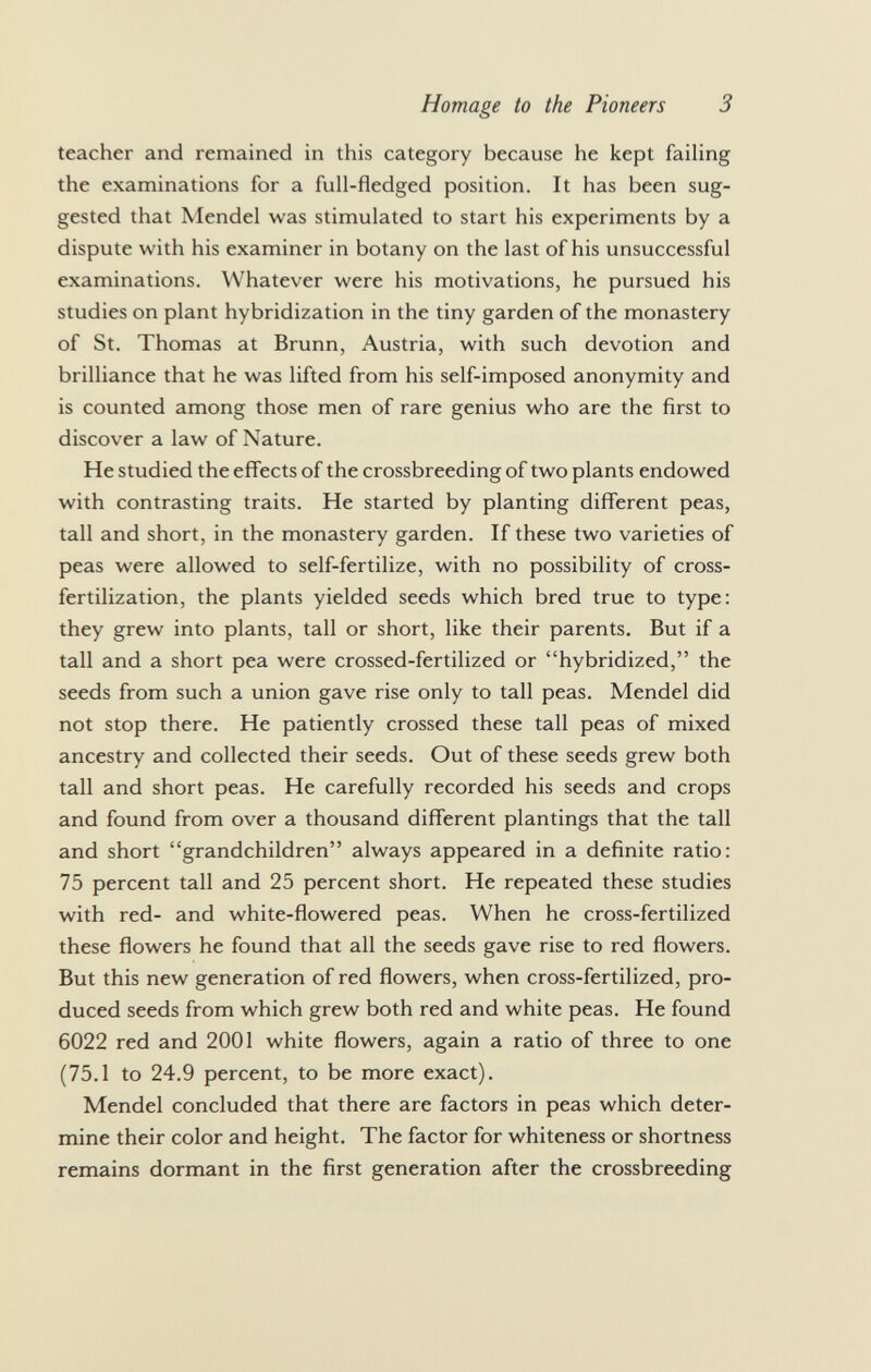 teacher and remained in this category because he kept failing the examinations for a full-fledged position. It has been sug gested that Mendel was stimulated to start his experiments by a dispute with his examiner in botany on the last of his unsuccessful examinations. Whatever were his motivations, he pursued his studies on plant hybridization in the tiny garden of the monastery of St. Thomas at Brunn, Austria, with such devotion and brilliance that he was lifted from his self-imposed anonymity and is counted among those men of rare genius who are the first to discover a law of Nature. He studied the effects of the crossbreeding of two plants endowed with contrasting traits. He started by planting different peas, tall and short, in the monastery garden. If these two varieties of peas were allowed to self-fertilize, with no possibility of cross- fertilization, the plants yielded seeds which bred true to type: they grew into plants, tall or short, like their parents. But if a tall and a short pea were crossed-fertilized or hybridized, the seeds from such a union gave rise only to tall peas. Mendel did not stop there. He patiently crossed these tall peas of mixed ancestry and collected their seeds. Out of these seeds grew both tall and short peas. He carefully recorded his seeds and crops and found from over a thousand different plantings that the tall and short grandchildren always appeared in a definite ratio: 75 percent tall and 25 percent short. He repeated these studies with red- and white-flowered peas. When he cross-fertilized these flowers he found that all the seeds gave rise to red flowers. But this new generation of red flowers, when cross-fertilized, pro duced seeds from which grew both red and white peas. He found 6022 red and 2001 white flowers, again a ratio of three to one (75.1 to 24.9 percent, to be more exact). Mendel concluded that there are factors in peas which deter mine their color and height. The factor for whiteness or shortness remains dormant in the first generation after the crossbreeding
