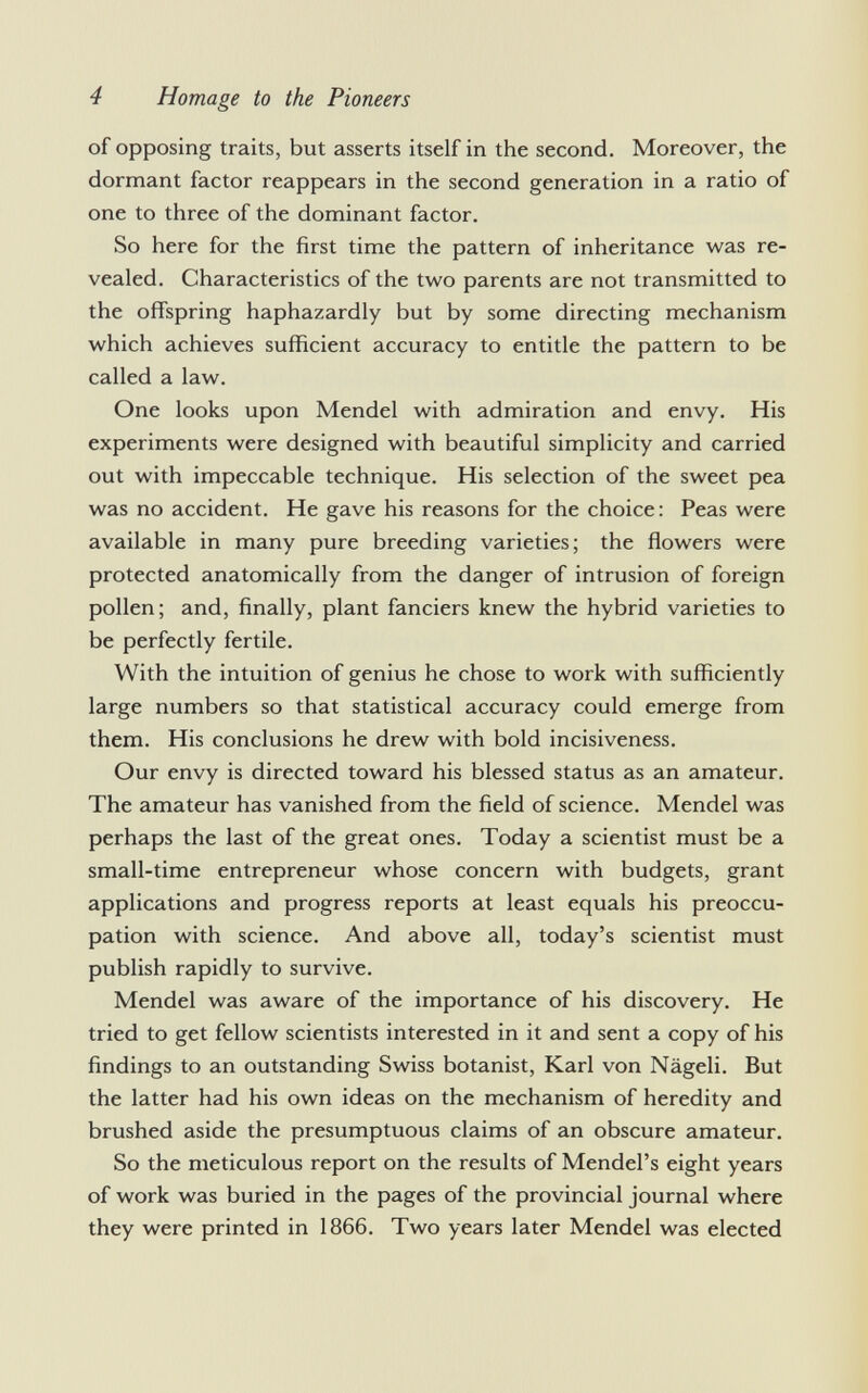 of opposing traits, but asserts itself in the second. Moreover, the dormant factor reappears in the second generation in a ratio of one to three of the dominant factor. So here for the first time the pattern of inheritance was re vealed. Characteristics of the two parents are not transmitted to the offspring haphazardly but by some directing mechanism which achieves sufficient accuracy to entitle the pattern to be called a law. One looks upon Mendel with admiration and envy. His experiments were designed with beautiful simplicity and carried out with impeccable technique. His selection of the sweet pea was no accident. He gave his reasons for the choice: Peas were available in many pure breeding varieties; the flowers were protected anatomically from the danger of intrusion of foreign pollen; and, finally, plant fanciers knew the hybrid varieties to be perfectly fertile. With the intuition of genius he chose to work with sufficiently large numbers so that statistical accuracy could emerge from them. His conclusions he drew with bold incisiveness. Our envy is directed toward his blessed status as an amateur. The amateur has vanished from the field of science. Mendel was perhaps the last of the great ones. Today a scientist must be a small-time entrepreneur whose concern with budgets, grant applications and progress reports at least equals his preoccu pation with science. And above all, today's scientist must publish rapidly to survive. Mendel was aware of the importance of his discovery. He tried to get fellow scientists interested in it and sent a copy of his findings to an outstanding Swiss botanist, Karl von Nägeli. But the latter had his own ideas on the mechanism of heredity and brushed aside the presumptuous claims of an obscure amateur. So the meticulous report on the results of Mendel's eight years of work was buried in the pages of the provincial journal where they were printed in 1866. Two years later Mendel was elected