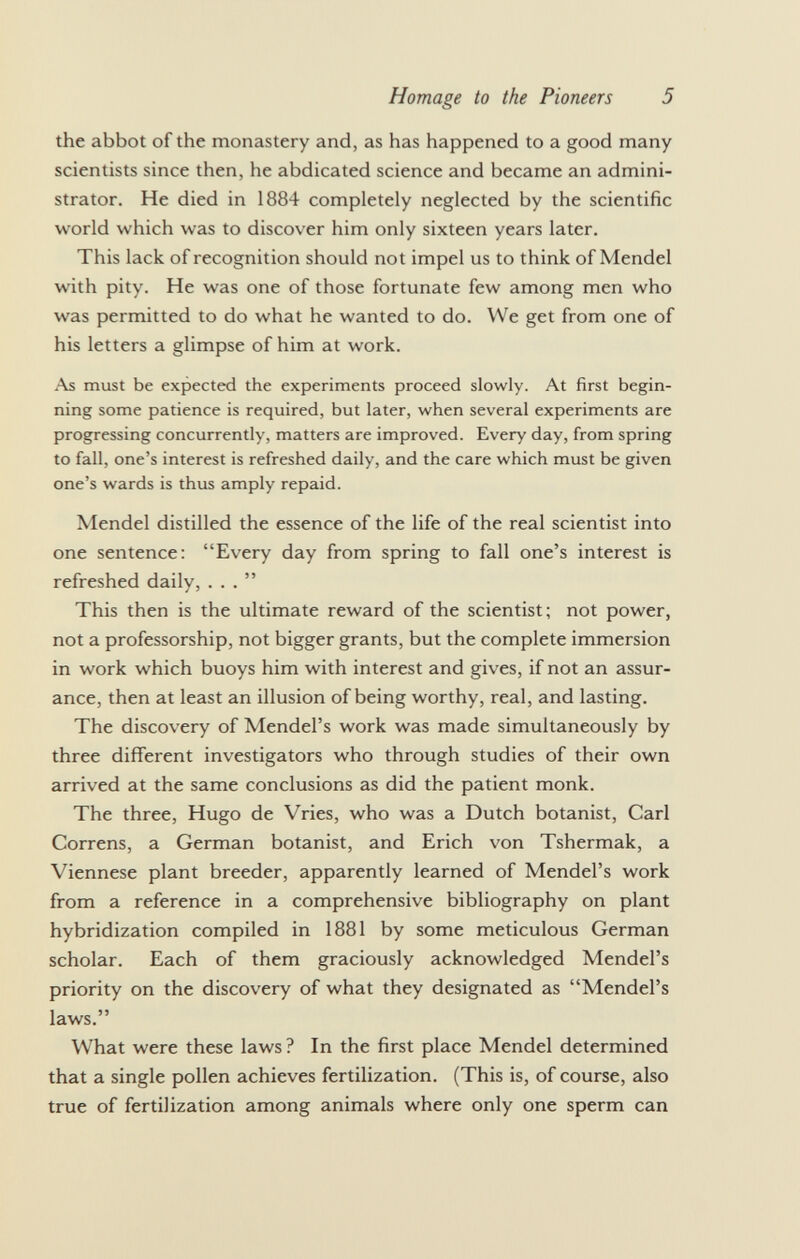 the abbot of the monastery and, as has happened to a good many scientists since then, he abdicated science and became an admini strator. He died in 1884 completely neglected by the scientific world which was to discover him only sixteen years later. This lack of recognition should not impel us to think of Mendel with pity. He was one of those fortunate few among men who was permitted to do what he wanted to do. We get from one of his letters a glimpse of him at work. As must be expected the experiments proceed slowly. At first begin ning some patience is required, but later, when several experiments are progressing concurrently, matters are improved. Every day, from spring to fall, one's interest is refreshed daily, and the care which must be given one's wards is thus amply repaid. Mendel distilled the essence of the life of the real scientist into one sentence: Every day from spring to fall one's interest is refreshed daily, ... This then is the ultimate reward of the scientist; not power, not a professorship, not bigger grants, but the complete immersion in work which buoys him with interest and gives, if not an assur ance, then at least an illusion of being worthy, real, and lasting. The discovery of Mendel's work was made simultaneously by three different investigators who through studies of their own arrived at the same conclusions as did the patient monk. The three, Hugo de Vries, who was a Dutch botanist, Carl Correns, a German botanist, and Erich von Tshermak, a Viennese plant breeder, apparently learned of Mendel's work from a reference in a comprehensive bibliography on plant hybridization compiled in 1881 by some meticulous German scholar. Each of them graciously acknowledged Mendel's priority on the discovery of what they designated as Mendel's laws. What were these laws ? In the first place Mendel determined that a single pollen achieves fertilization. (This is, of course, also true of fertilization among animals where only one sperm can