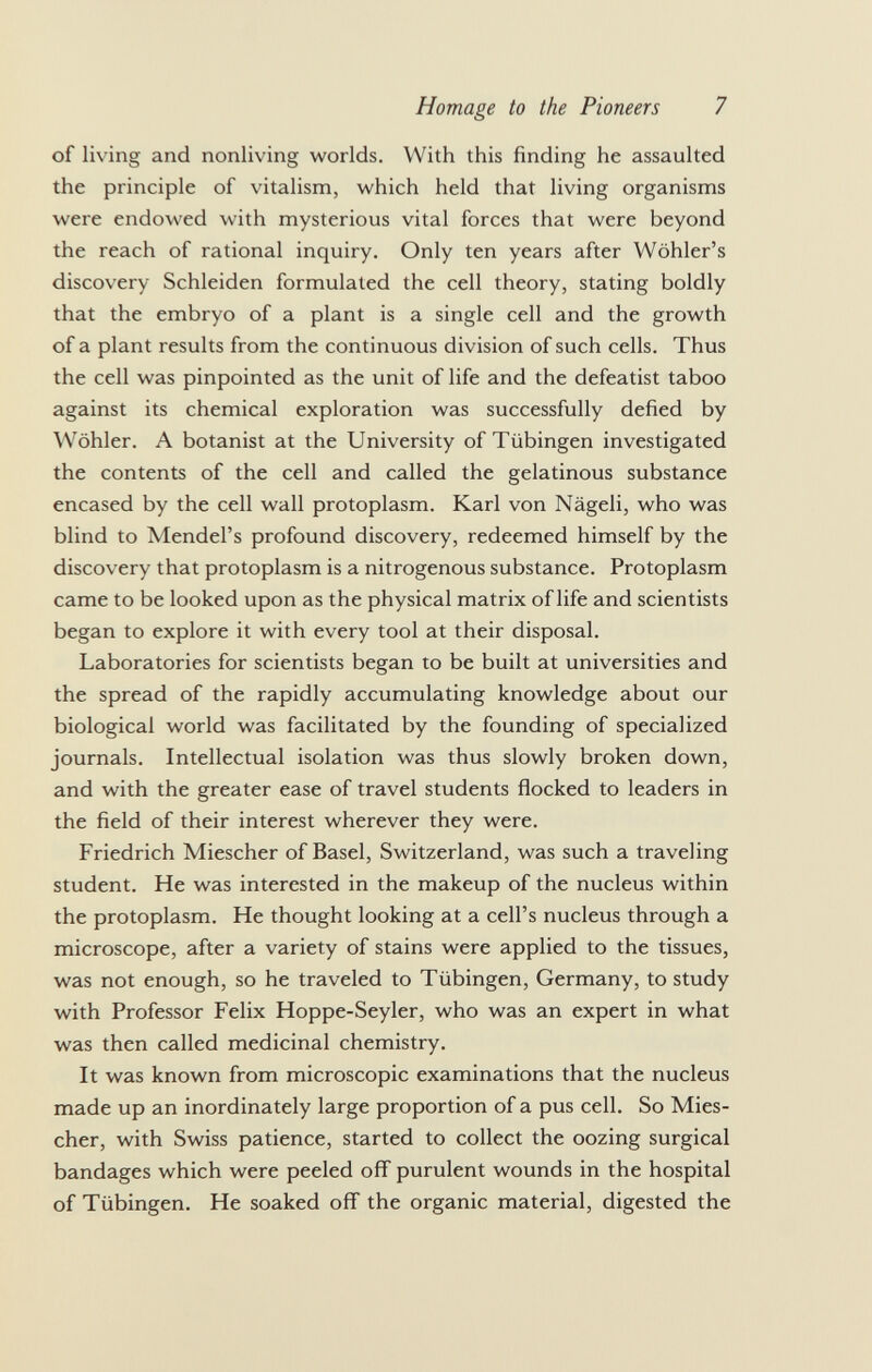 of living and nonliving worlds. With this finding he assaulted the principle of vitalism, which held that living organisms were endowed with mysterious vital forces that were beyond the reach of rational inquiry. Only ten years after Wöhler's discovery Schleiden formulated the cell theory, stating boldly that the embryo of a plant is a single cell and the growth of a plant results from the continuous division of such cells. Thus the cell was pinpointed as the unit of life and the defeatist taboo against its chemical exploration was successfully defied by Wohler. A botanist at the University of Tübingen investigated the contents of the cell and called the gelatinous substance encased by the cell wall protoplasm. Karl von Nägeli, who was blind to Mendel's profound discovery, redeemed himself by the discovery that protoplasm is a nitrogenous substance. Protoplasm came to be looked upon as the physical matrix of life and scientists began to explore it with every tool at their disposal. Laboratories for scientists began to be built at universities and the spread of the rapidly accumulating knowledge about our biological world was facilitated by the founding of specialized journals. Intellectual isolation was thus slowly broken down, and with the greater ease of travel students flocked to leaders in the field of their interest wherever they were. Friedrich Miescher of Basel, Switzerland, was such a traveling student. He was interested in the makeup of the nucleus within the protoplasm. He thought looking at a cell's nucleus through a microscope, after a variety of stains were applied to the tissues, was not enough, so he traveled to Tübingen, Germany, to study with Professor Felix Hoppe-Seyler, who was an expert in what was then called medicinal chemistry. It was known from microscopic examinations that the nucleus made up an inordinately large proportion of a pus cell. So Mies cher, with Swiss patience, started to collect the oozing surgical bandages which were peeled off purulent wounds in the hospital of Tübingen. He soaked off the organic material, digested the