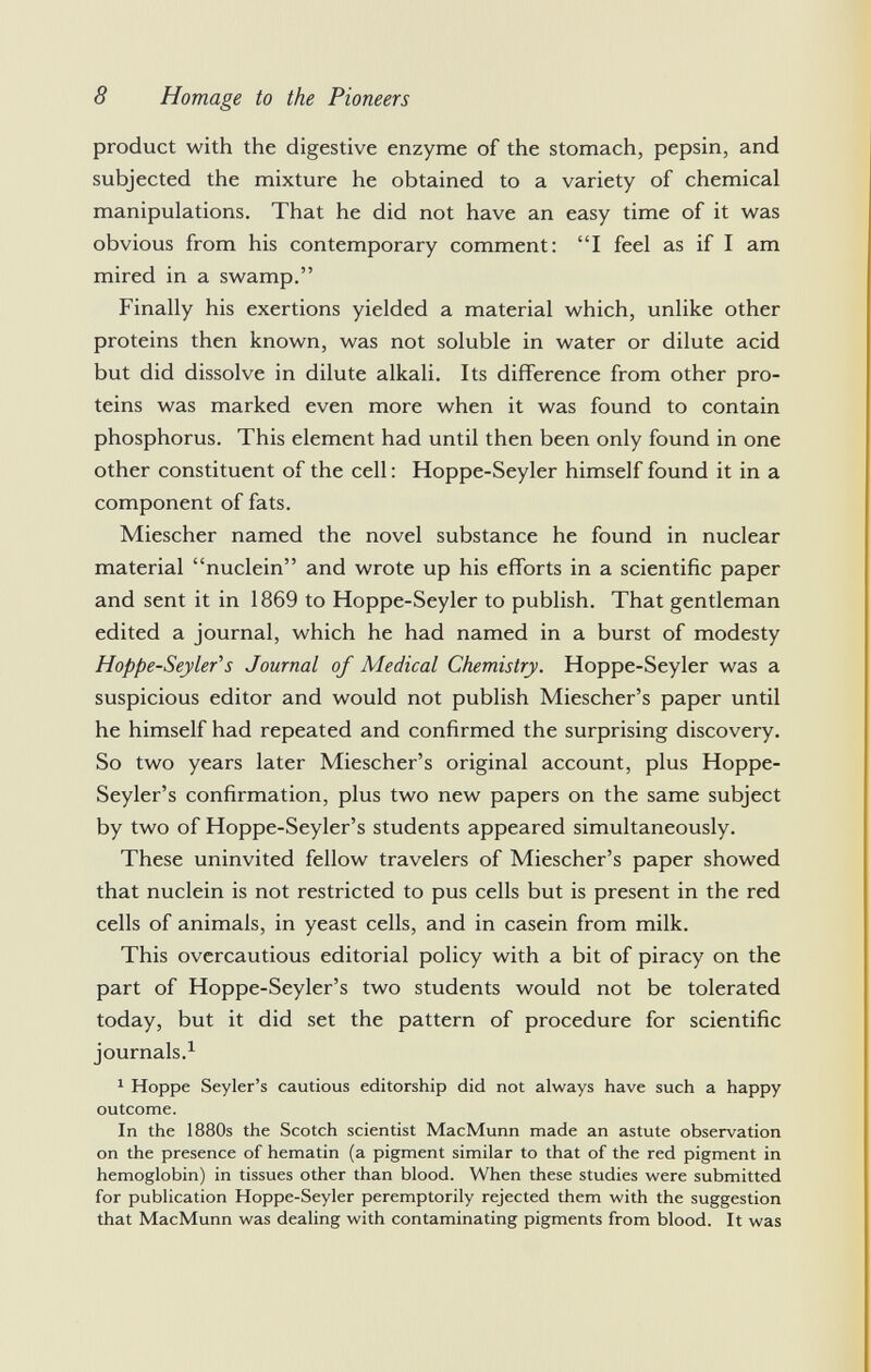 product with the digestive enzyme of the stomach, pepsin, and subjected the mixture he obtained to a variety of chemical manipulations. That he did not have an easy time of it was obvious from his contemporary comment: I feel as if I am mired in a swamp. Finally his exertions yielded a material which, unlike other proteins then known, was not soluble in water or dilute acid but did dissolve in dilute alkali. Its difference from other pro teins was marked even more when it was found to contain phosphorus. This element had until then been only found in one other constituent of the cell : Hoppe-Seyler himself found it in a component of fats. Miescher named the novel substance he found in nuclear material nuclein and wrote up his efforts in a scientific paper and sent it in 1869 to Hoppe-Seyler to publish. That gentleman edited a journal, which he had named in a burst of modesty Hoppe-Seyler''s Journal of Medical Chemistry. Hoppe-Seyler was a suspicious editor and would not publish Miescher's paper until he himself had repeated and confirmed the surprising discovery. So two years later Miescher's original account, plus Hoppe- Seyler's confirmation, plus two new papers on the same subject by two of Hoppe-Seyler's students appeared simultaneously. These uninvited fellow travelers of Miescher's paper showed that nuclein is not restricted to pus cells but is present in the red cells of animals, in yeast cells, and in casein from milk. This overcautious editorial policy with a bit of piracy on the part of Hoppe-Seyler's two students would not be tolerated today, but it did set the pattern of procedure for scientific journals. 1 1 Hoppe Seyler's cautious editorship did not always have such a happy outcome. In the 1880s the Scotch scientist MacMunn made an astute observation on the presence of hematin (a pigment similar to that of the red pigment in hemoglobin) in tissues other than blood. When these studies were submitted for publication Hoppe-Seyler peremptorily rejected them with the suggestion that MacMunn was dealing with contaminating pigments from blood. It was