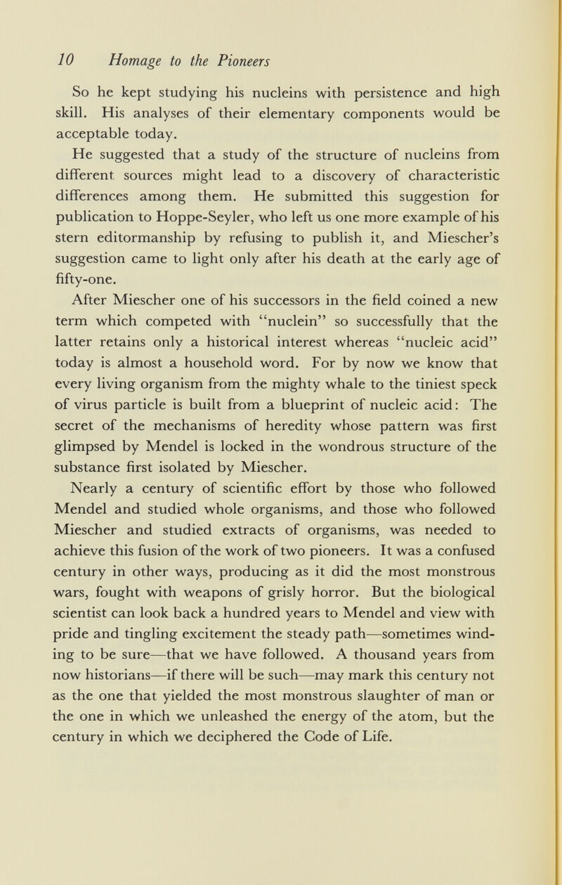 So he kept studying his nucleins with persistence and high skill. His analyses of their elementary components would be acceptable today. He suggested that a study of the structure of nucleins from different, sources might lead to a discovery of characteristic differences among them. He submitted this suggestion for publication to Hoppe-Seyler, who left us one more example of his stern editormanship by refusing to publish it, and Miescher's suggestion came to light only after his death at the early age of fifty-one. After Miescher one of his successors in the field coined a new term which competed with nuclein so successfully that the latter retains only a historical interest whereas nucleic acid today is almost a household word. For by now we know that every living organism from the mighty whale to the tiniest speck of virus particle is built from a blueprint of nucleic acid: The secret of the mechanisms of heredity whose pattern was first glimpsed by Mendel is locked in the wondrous structure of the substance first isolated by Miescher. Nearly a century of scientific effort by those who followed Mendel and studied whole organisms, and those who followed Miescher and studied extracts of organisms, was needed to achieve this fusion of the work of two pioneers. It was a confused century in other ways, producing as it did the most monstrous wars, fought with weapons of grisly horror. But the biological scientist can look back a hundred years to Mendel and view with pride and tingling excitement the steady path—sometimes wind ing to be sure—that we have followed. A thousand years from now historians—if there will be such—may mark this century not as the one that yielded the most monstrous slaughter of man or the one in which we unleashed the energy of the atom, but the century in which we deciphered the Code of Life.