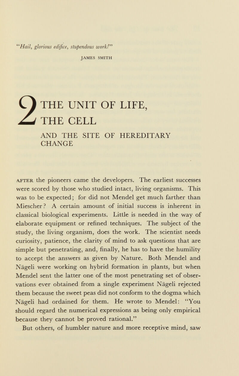 Hail, glorious edifice, stupendous work! james smith THE UNIT OF LIFE, THE CELL AND THE SITE OF HEREDITARY CHANGE after the pioneers came the developers. The earliest successes were scored by those who studied intact, living organisms. This was to be expected; for did not Mendel get much farther than Miescher? A certain amount of initial success is inherent in classical biological experiments. Little is needed in the way of elaborate equipment or refined techniques. The subject of the study, the living organism, does the work. The scientist needs curiosity, patience, the clarity of mind to ask questions that are simple but penetrating, and, finally, he has to have the humility to accept the answers as given by Nature. Both Mendel and Nägeli were working on hybrid formation in plants, but when Mendel sent the latter one of the most penetrating set of obser vations ever obtained from a single experiment Nägeli rejected them because the sweet peas did not conform to the dogma which Nägeli had ordained for them. He wrote to Mendel: You should regard the numerical expressions as being only empirical because they cannot be proved rational. But others, of humbler nature and more receptive mind, saw