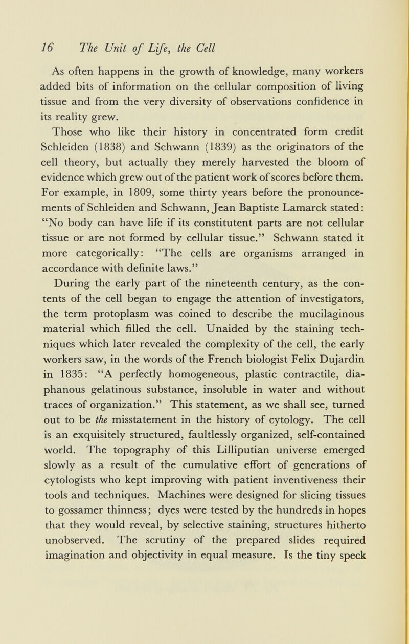 As often happens in the growth of knowledge, many workers added bits of information on the cellular composition of living tissue and from the very diversity of observations confidence in its reality grew. Those who like their history in concentrated form credit Schleiden (1838) and Schwann (1839) as the originators of the cell theory, but actually they merely harvested the bloom of evidence which grew out of the patient work of scores before them. For example, in 1809, some thirty years before the pronounce ments of Schleiden and Schwann, Jean Baptiste Lamarck stated: No body can have life if its constitutent parts are not cellular tissue or are not formed by cellular tissue. Schwann stated it more categorically: The cells are organisms arranged in accordance with definite laws. During the early part of the nineteenth century, as the con tents of the cell began to engage the attention of investigators, the term protoplasm was coined to describe the mucilaginous material which filled the cell. Unaided by the staining tech niques which later revealed the complexity of the cell, the early workers saw, in the words of the French biologist Felix Dujardin in 1835: A perfectly homogeneous, plastic contractile, dia phanous gelatinous substance, insoluble in water and without traces of organization. This statement, as we shall see, turned out to be the misstatement in the history of cytology. The cell is an exquisitely structured, faultlessly organized, self-contained world. The topography of this Lilliputian universe emerged slowly as a result of the cumulative effort of generations of cytologists who kept improving with patient inventiveness their tools and techniques. Machines were designed for slicing tissues to gossamer thinness; dyes were tested by the hundreds in hopes that they would reveal, by selective staining, structures hitherto unobserved. The scrutiny of the prepared slides required imagination and objectivity in equal measure. Is the tiny speck