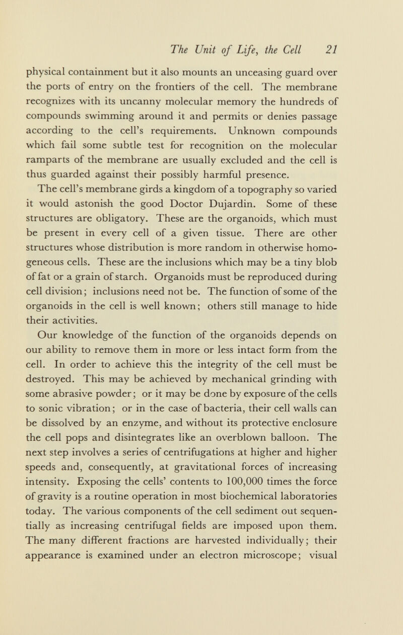 physical containment but it also mounts an unceasing guard over the ports of entry on the frontiers of the cell. The membrane recognizes with its uncanny molecular memory the hundreds of compounds swimming around it and permits or denies passage according to the cell's requirements. Unknown compounds which fail some subtle test for recognition on the molecular ramparts of the membrane are usually excluded and the cell is thus guarded against their possibly harmful presence. The cell's membrane girds a kingdom of a topography so varied it would astonish the good Doctor Dujardin. Some of these structures are obligatory. These are the organoids, which must be present in every cell of a given tissue. There are other structures whose distribution is more random in otherwise homo geneous cells. These are the inclusions which may be a tiny blob of fat or a grain of starch. Organoids must be reproduced during cell division; inclusions need not be. The function of some of the organoids in the cell is well known; others still manage to hide their activities. Our knowledge of the function of the organoids depends on our ability to remove them in more or less intact form from the cell. In order to achieve this the integrity of the cell must be destroyed. This may be achieved by mechanical grinding with some abrasive powder ; or it may be done by exposure of the cells to sonic vibration; or in the case of bacteria, their cell walls can be dissolved by an enzyme, and without its protective enclosure the cell pops and disintegrates like an overblown balloon. The next step involves a series of centrifugations at higher and higher speeds and, consequently, at gravitational forces of increasing intensity. Exposing the cells' contents to 100,000 times the force of gravity is a routine operation in most biochemical laboratories today. The various components of the cell sediment out sequen tially as increasing centrifugal fields are imposed upon them. The many different fractions are harvested individually; their appearance is examined under an electron microscope; visual