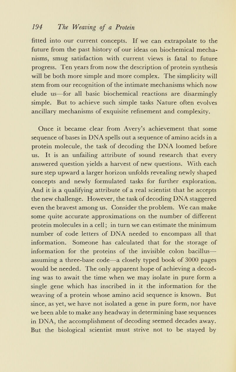 fitted into our current concepts. If we can extrapolate to the future from the past history of our ideas on biochemical mecha nisms, smug satisfaction with current views is fatal to future progress. Ten years from now the description of protein synthesis will be both more simple and more complex. The simplicity will stem from our recognition of the intimate mechanisms which now elude us—for all basic biochemical reactions are disarmingly simple. But to achieve such simple tasks Nature often evolves ancillary mechanisms of exquisite refinement and complexity. Once it became clear from Avery's achievement that some sequence of bases in DNA spells out a sequence of amino acids in a protein molecule, the task of decoding the DNA loomed before us. It is an unfailing attribute of sound research that every answered question yields a harvest of new questions. With each sure step upward a larger horizon unfolds revealing newly shaped concepts and newly formulated tasks for further exploration. And it is a qualifying attribute of a real scientist that he accepts the new challenge. However, the task of decoding DNA staggered even the bravest among us. Consider the problem. We can make some quite accurate approximations on the number of different protein molecules in a cell; in turn we can estimate the minimum number of code letters of DNA needed to encompass all that information. Someone has calculated that for the storage of information for the proteins of the invisible colon bacillus— assuming a three-base code—a closely typed book of 3000 pages would be needed. The only apparent hope of achieving a decod ing was to await the time when we may isolate in pure form a single gene which has inscribed in it the information for the weaving of a protein whose amino acid sequence is known. But since, as yet, we have not isolated a gene in pure form, nor have we been able to make any headway in determining base sequences in DNA, the accomplishment of decoding seemed decades away. But the biological scientist must strive not to be stayed by