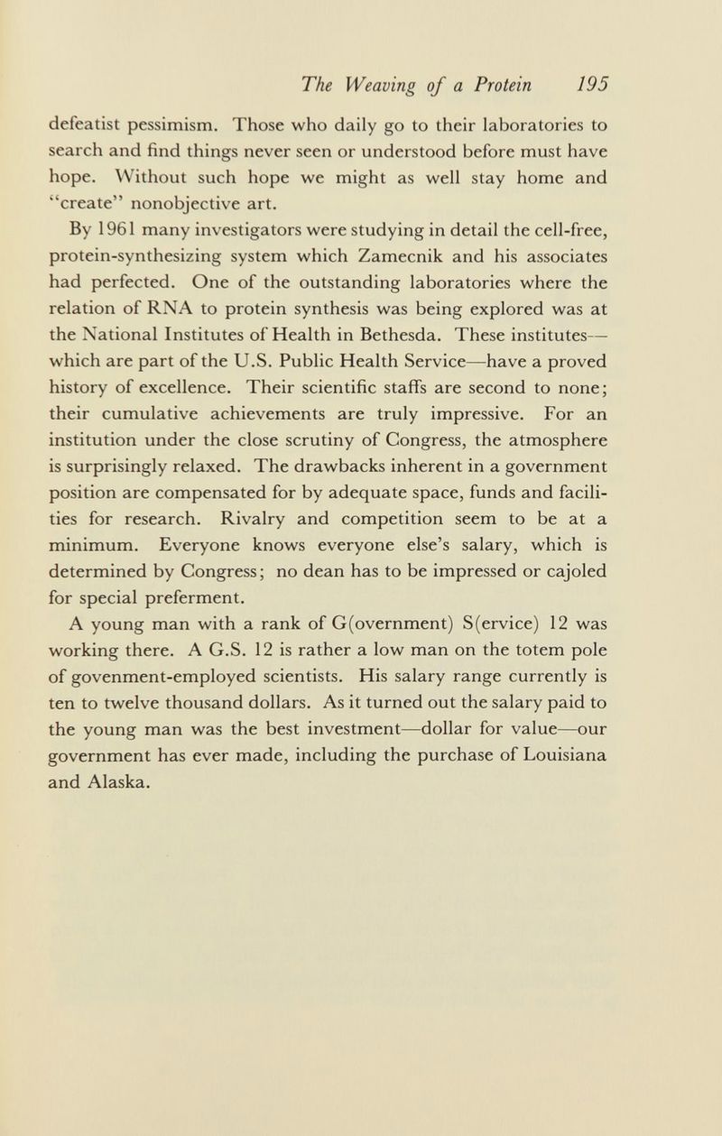 defeatist pessimism. Those who daily go to their laboratories to search and find things never seen or understood before must have hope. Without such hope we might as well stay home and ''create nonobjective art. By 1961 many investigators were studying in detail the cell-free, protein-synthesizing system which Zamecnik and his associates had perfected. One of the outstanding laboratories where the relation of RNA to protein synthesis was being explored was at the National Institutes of Health in Bethesda. These institutes— which are part of the U.S. Public Health Service—have a proved history of excellence. Their scientific staffs are second to none; their cumulative achievements are truly impressive. For an institution under the close scrutiny of Congress, the atmosphere is surprisingly relaxed. The drawbacks inherent in a government position are compensated for by adequate space, funds and facili ties for research. Rivalry and competition seem to be at a minimum. Everyone knows everyone else's salary, which is determined by Congress; no dean has to be impressed or cajoled for special preferment. A young man with a rank of G(overnment) S(ervice) 12 was working there. A G.S. 12 is rather a low man on the totem pole of govenment-employed scientists. His salary range currently is ten to twelve thousand dollars. As it turned out the salary paid to the young man was the best investment—dollar for value—our government has ever made, including the purchase of Louisiana and Alaska.