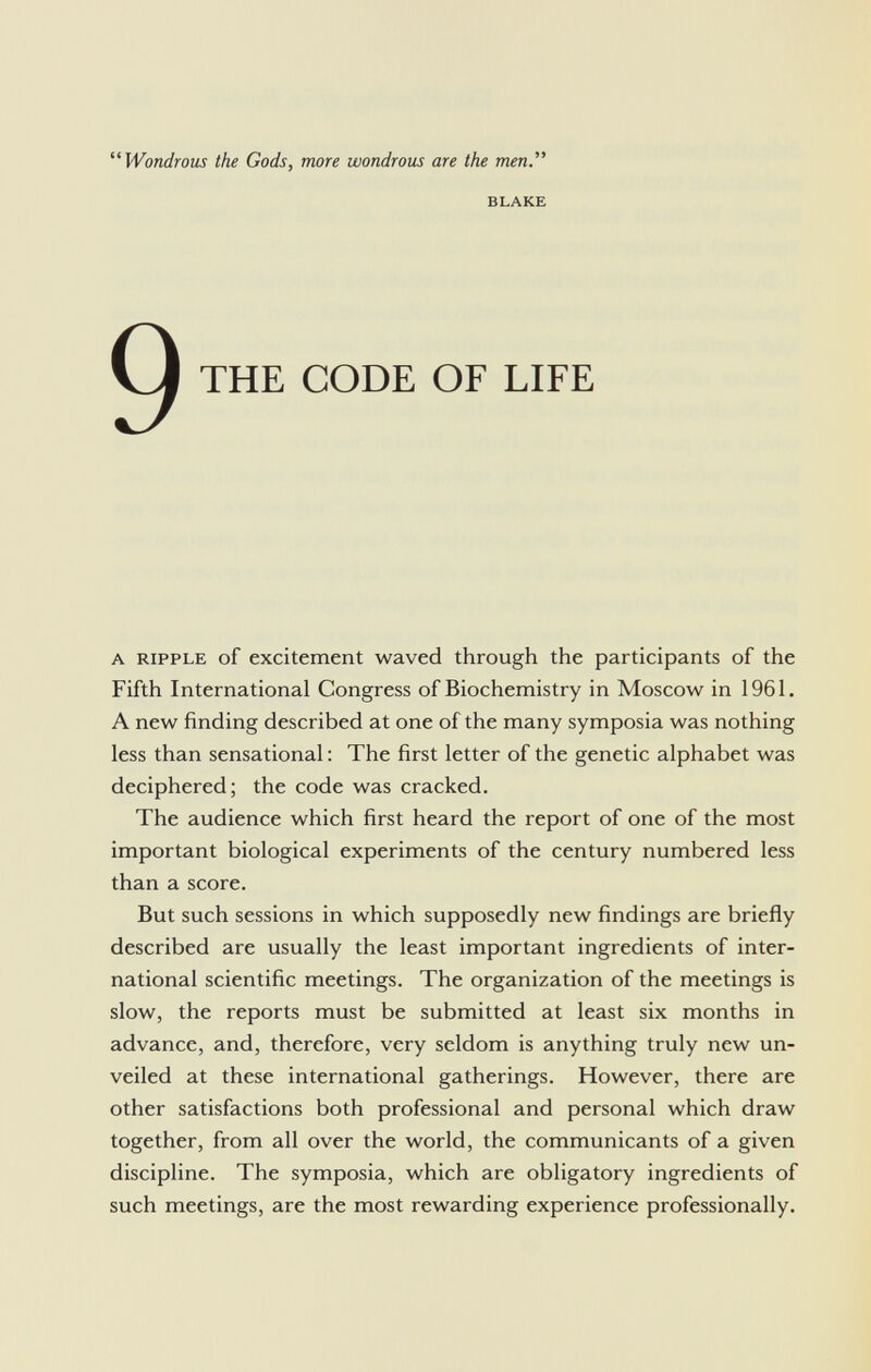 Wondrous the Gods, more wondrous are the men blake THE CODE OF LIFE a ripple of excitement waved through the participants of the Fifth International Congress of Biochemistry in Moscow in 1961. A new finding described at one of the many symposia was nothing less than sensational : The first letter of the genetic alphabet was deciphered; the code was cracked. The audience which first heard the report of one of the most important biological experiments of the century numbered less than a score. But such sessions in which supposedly new findings are briefly described are usually the least important ingredients of inter national scientific meetings. The organization of the meetings is slow, the reports must be submitted at least six months in advance, and, therefore, very seldom is anything truly new un veiled at these international gatherings. However, there are other satisfactions both professional and personal which draw together, from all over the world, the communicants of a given discipline. The symposia, which are obligatory ingredients of such meetings, are the most rewarding experience professionally.
