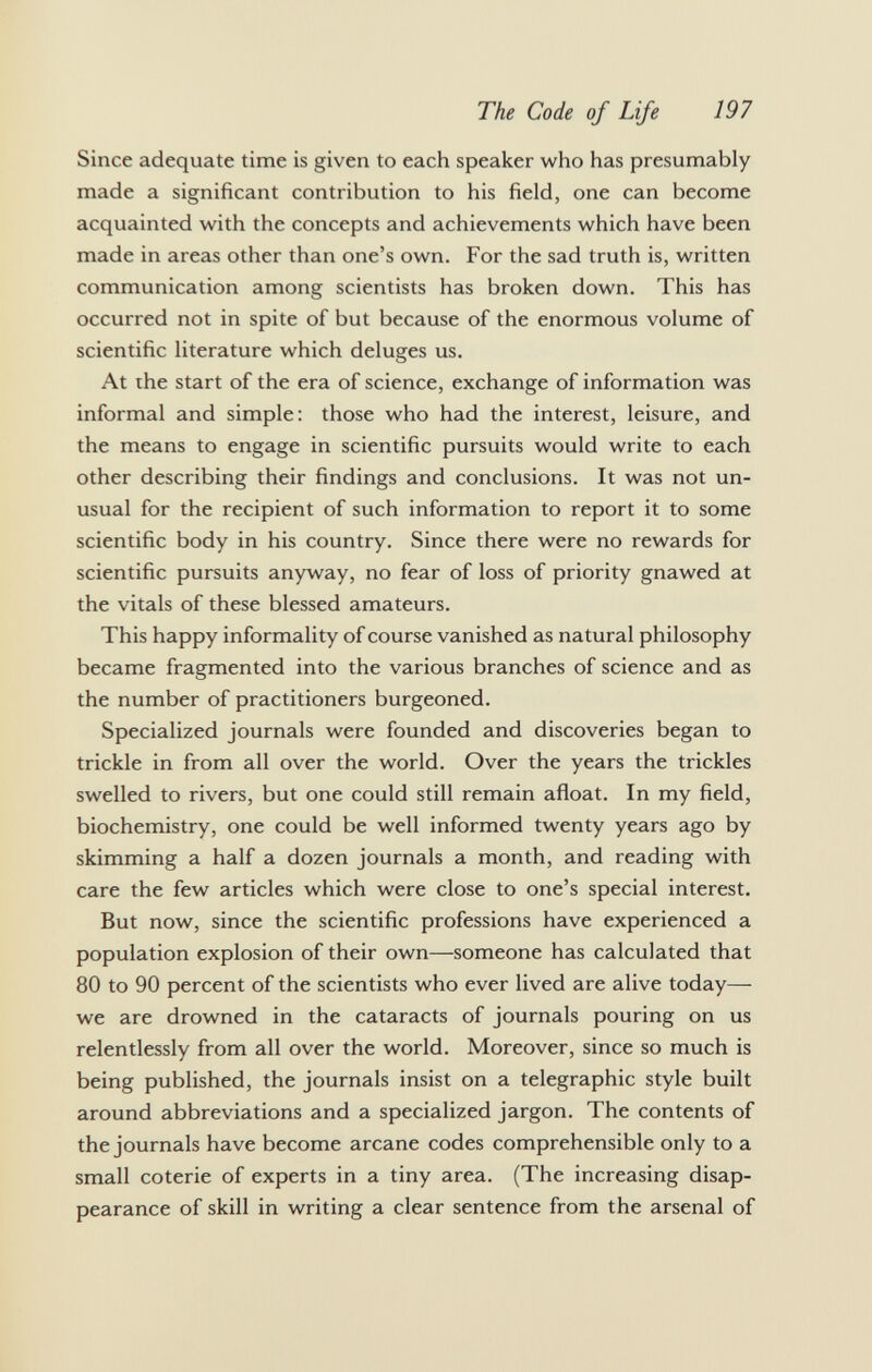 Since adequate time is given to each speaker who has presumably made a significant contribution to his field, one can become acquainted with the concepts and achievements which have been made in areas other than one's own. For the sad truth is, written communication among scientists has broken down. This has occurred not in spite of but because of the enormous volume of scientific literature which deluges us. At the start of the era of science, exchange of information was informal and simple: those who had the interest, leisure, and the means to engage in scientific pursuits would write to each other describing their findings and conclusions. It was not un usual for the recipient of such information to report it to some scientific body in his country. Since there were no rewards for scientific pursuits anyway, no fear of loss of priority gnawed at the vitals of these blessed amateurs. This happy informality of course vanished as natural philosophy became fragmented into the various branches of science and as the number of practitioners burgeoned. Specialized journals were founded and discoveries began to trickle in from all over the world. Over the years the trickles swelled to rivers, but one could still remain afloat. In my field, biochemistry, one could be well informed twenty years ago by skimming a half a dozen journals a month, and reading with care the few articles which were close to one's special interest. But now, since the scientific professions have experienced a population explosion of their own—someone has calculated that 80 to 90 percent of the scientists who ever lived are alive today— we are drowned in the cataracts of journals pouring on us relentlessly from all over the world. Moreover, since so much is being published, the journals insist on a telegraphic style built around abbreviations and a specialized jargon. The contents of the journals have become arcane codes comprehensible only to a small coterie of experts in a tiny area. (The increasing disap pearance of skill in writing a clear sentence from the arsenal of