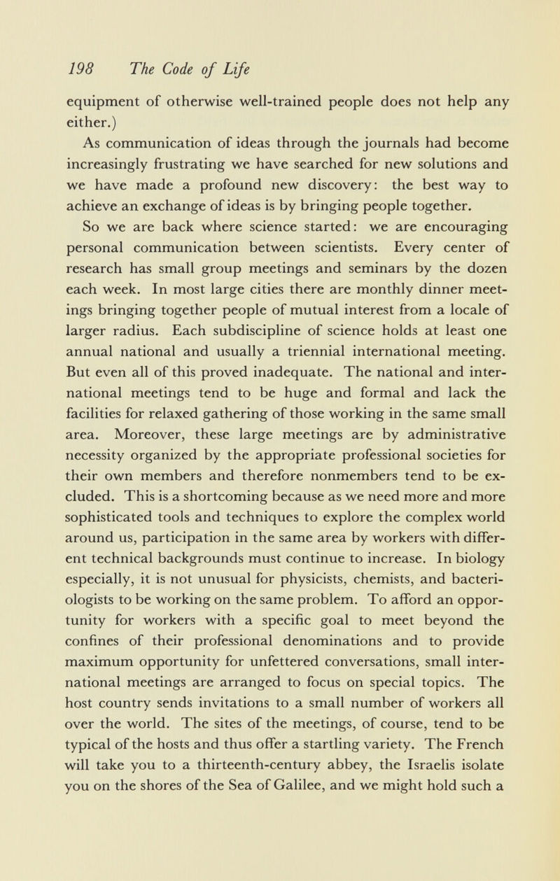 equipment of otherwise well-trained people does not help any either.) As communication of ideas through the journals had become increasingly frustrating we have searched for new solutions and we have made a profound new discovery: the best way to achieve an exchange of ideas is by bringing people together. So we are back where science started: we are encouraging personal communication between scientists. Every center of research has small group meetings and seminars by the dozen each week. In most large cities there are monthly dinner meet ings bringing together people of mutual interest from a locale of larger radius. Each subdiscipline of science holds at least one annual national and usually a triennial international meeting. But even all of this proved inadequate. The national and inter national meetings tend to be huge and formal and lack the facilities for relaxed gathering of those working in the same small area. Moreover, these large meetings are by administrative necessity organized by the appropriate professional societies for their own members and therefore nonmembers tend to be ex cluded. This is a shortcoming because as we need more and more sophisticated tools and techniques to explore the complex world around us, participation in the same area by workers with differ ent technical backgrounds must continue to increase. In biology especially, it is not unusual for physicists, chemists, and bacteri ologists to be working on the same problem. To afford an oppor tunity for workers with a specific goal to meet beyond the confines of their professional denominations and to provide maximum opportunity for unfettered conversations, small inter national meetings are arranged to focus on special topics. The host country sends invitations to a small number of workers all over the world. The sites of the meetings, of course, tend to be typical of the hosts and thus offer a startling variety. The French will take you to a thirteenth-century abbey, the Israelis isolate you on the shores of the Sea of Galilee, and we might hold such a