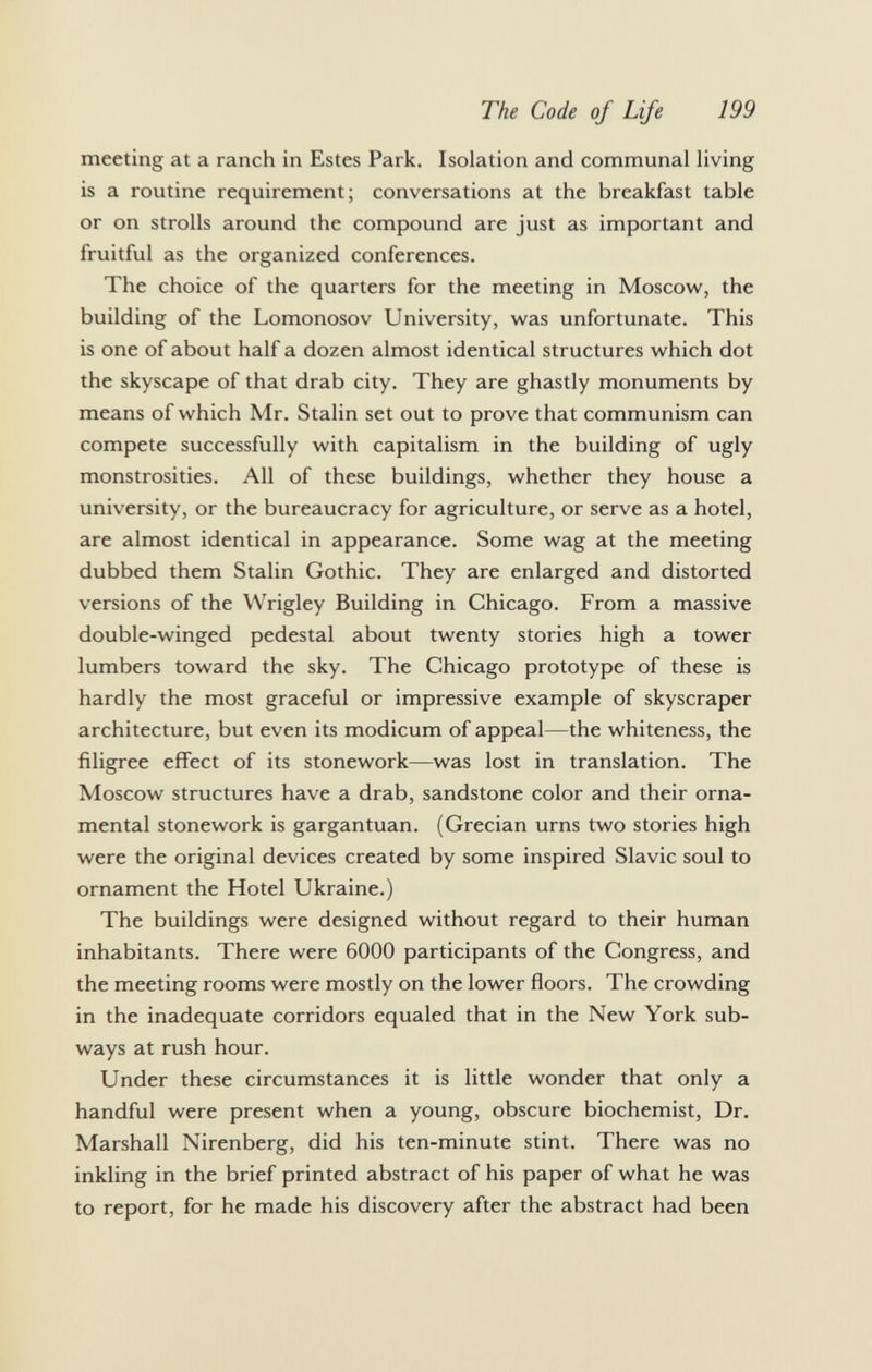 meeting at a ranch in Estes Park. Isolation and communal living is a routine requirement; conversations at the breakfast table or on strolls around the compound are just as important and fruitful as the organized conferences. The choice of the quarters for the meeting in Moscow, the building of the Lomonosov University, was unfortunate. This is one of about half a dozen almost identical structures which dot the skyscape of that drab city. They are ghastly monuments by means of which Mr. Stalin set out to prove that communism can compete successfully with capitalism in the building of ugly monstrosities. All of these buildings, whether they house a university, or the bureaucracy for agriculture, or serve as a hotel, are almost identical in appearance. Some wag at the meeting dubbed them Stalin Gothic. They are enlarged and distorted versions of the Wrigley Building in Chicago. From a massive double-winged pedestal about twenty stories high a tower lumbers toward the sky. The Chicago prototype of these is hardly the most graceful or impressive example of skyscraper architecture, but even its modicum of appeal—the whiteness, the filigree effect of its stonework—was lost in translation. The Moscow structures have a drab, sandstone color and their orna mental stonework is gargantuan. (Grecian urns two stories high were the original devices created by some inspired Slavic soul to ornament the Hotel Ukraine.) The buildings were designed without regard to their human inhabitants. There were 6000 participants of the Congress, and the meeting rooms were mostly on the lower floors. The crowding in the inadequate corridors equaled that in the New York sub ways at rush hour. Under these circumstances it is little wonder that only a handful were present when a young, obscure biochemist, Dr. Marshall Nirenberg, did his ten-minute stint. There was no inkling in the brief printed abstract of his paper of what he was to report, for he made his discovery after the abstract had been