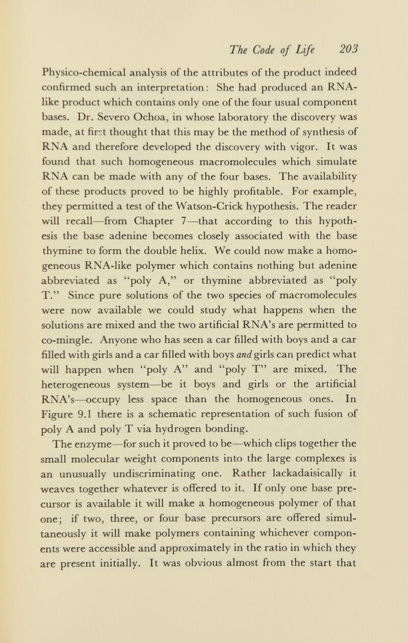 Physico-chemical analysis of the attributes of the product indeed confirmed such an interpretation: She had produced an RNA- like product which contains only one of the four usual component bases. Dr. Severo Ochoa, in whose laboratory the discovery was made, at first thought that this may be the method of synthesis of RNA and therefore developed the discovery with vigor. It was found that such homogeneous macromolecules which simulate RNA can be made with any of the four bases. The availability of these products proved to be highly profitable. For example, they permitted a test of the Watson-Crick hypothesis. The reader will recall—from Chapter 7—that according to this hypoth esis the base adenine becomes closely associated with the base thymine to form the double helix. We could now make a homo geneous RNA-like polymer which contains nothing but adenine abbreviated as poly A, or thymine abbreviated as poly T. Since pure solutions of the two species of macromolecules were now available we could study what happens when the solutions are mixed and the two artificial RNA's are permitted to co-mingle. Anyone who has seen a car filled with boys and a car filled with girls and a car filled with boys and girls can predict what will happen when poly A and poly T are mixed. The heterogeneous system—be it boys and girls or the artificial RNA's—occupy less space than the homogeneous ones. In Figure 9.1 there is a schematic representation of such fusion of poly A and poly T via hydrogen bonding. The enzyme—for such it proved to be—which clips together the small molecular weight components into the large complexes is an unusually undiscriminating one. Rather lackadaisically it weaves together whatever is offered to it. If only one base pre cursor is available it will make a homogeneous polymer of that one; if two, three, or four base precursors are offered simul taneously it will make polymers containing whichever compon ents were accessible and approximately in the ratio in which they are present initially. It was obvious almost from the start that
