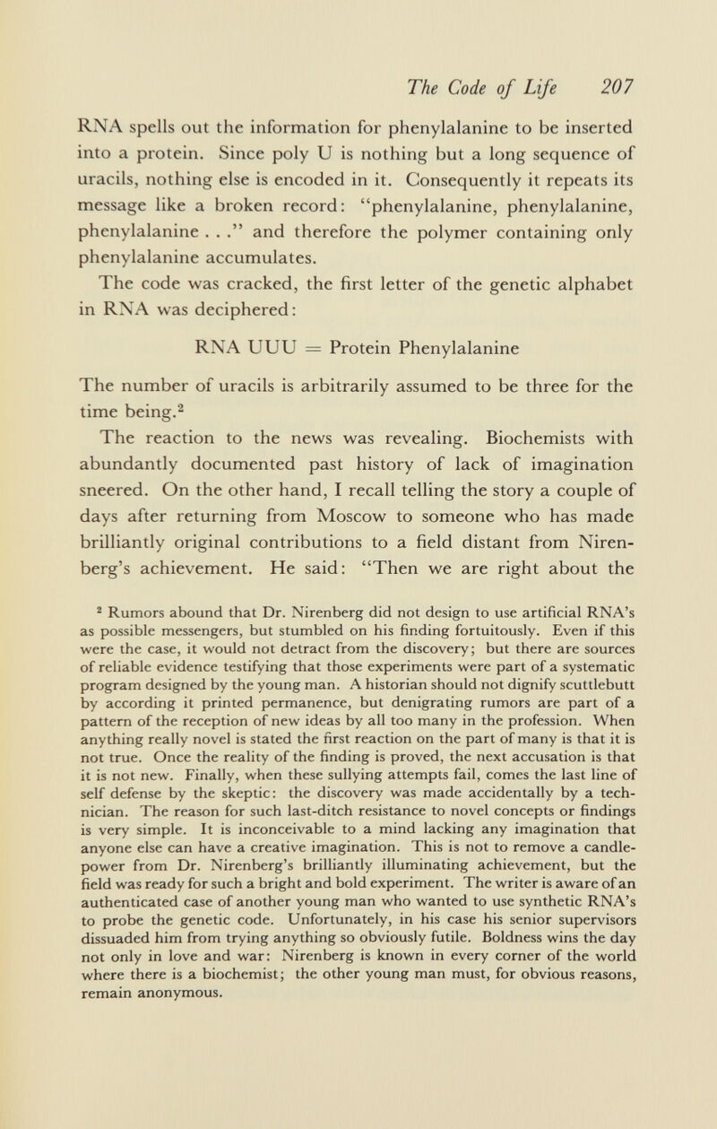 RNA spells out the information for phenylalanine to be inserted into a protein. Since poly U is nothing but a long sequence of uracils, nothing else is encoded in it. Consequently it repeats its message like a broken record: phenylalanine, phenylalanine, phenylalanine . . and therefore the polymer containing only phenylalanine accumulates. The code was cracked, the first letter of the genetic alphabet in RNA was deciphered : RNA UUU = Protein Phenylalanine The number of uracils is arbitrarily assumed to be three for the time being. 2 The reaction to the news was revealing. Biochemists with abundantly documented past history of lack of imagination sneered. On the other hand, I recall telling the story a couple of days after returning from Moscow to someone who has made brilliantly original contributions to a field distant from Niren- berg's achievement. He said: Then we are right about the 2 Rumors abound that Dr. Nirenberg did not design to use artificial RNA's as possible messengers, but stumbled on his finding fortuitously. Even if this were the case, it would not detract from the discovery; but there are sources of reliable evidence testifying that those experiments were part of a systematic program designed by the young man. A historian should not dignify scuttlebutt by according it printed permanence, but denigrating rumors are part of a pattern of the reception of new ideas by all too many in the profession. When anything really novel is stated the first reaction on the part of many is that it is not true. Once the reality of the finding is proved, the next accusation is that it is not new. Finally, when these sullying attempts fail, comes the last line of self defense by the skeptic: the discovery was made accidentally by a tech nician. The reason for such last-ditch resistance to novel concepts or findings is very simple. It is inconceivable to a mind lacking any imagination that anyone else can have a creative imagination. This is not to remove a candle- power from Dr. Nirenberg's brilliantly illuminating achievement, but the field was ready for such a bright and bold experiment. The writer is aware of an authenticated case of another young man who wanted to use synthetic RNA's to probe the genetic code. Unfortunately, in his case his senior supervisors dissuaded him from trying anything so obviously futile. Boldness wins the day not only in love and war: Nirenberg is known in every corner of the world where there is a biochemist; the other young man must, for obvious reasons, remain anonymous.