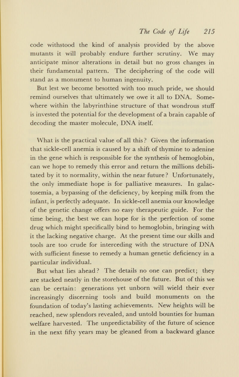 code withstood the kind of analysis provided by the above mutants it will probably endure further scrutiny. We may anticipate minor alterations in detail but no gross changes in their fundamental pattern. The deciphering of the code will stand as a monument to human ingenuity. But lest we become besotted with too much pride, we should remind ourselves that ultimately we owe it all to DNA. Some where within the labyrinthine structure of that wondrous stuff is invested the potential for the development of a brain capable of decoding the master molecule, DNA itself. What is the practical value of all this ? Given the information that sickle-cell anemia is caused by a shift of thymine to adenine in the gene which is responsible for the synthesis of hemoglobin, can we hope to remedy this error and return the millions debili tated by it to normality, within the near future? Unfortunately, the only immediate hope is for palliative measures. In galac tosemia, a bypassing of the deficiency, by keeping milk from the infant, is perfectly adequate. In sickle-cell anemia our knowledge of the genetic change offers no easy therapeutic guide. For the time being, the best we can hope for is the perfection of some drug which might specifically bind to hemoglobin, bringing with it the lacking negative charge. At the present time our skills and tools are too crude for interceding with the structure of DNA with sufficient finesse to remedy a human genetic deficiency in a particular individual. But what lies ahead? The details no one can predict; they are stacked neatly in the storehouse of the future. But of this we can be certain: generations yet unborn will wield their ever increasingly discerning tools and build monuments on the foundation of today's lasting achievements. New heights will be reached, new splendors revealed, and untold bounties for human welfare harvested. The unpredictability of the future of science in the next fifty years may be gleaned from a backward glance