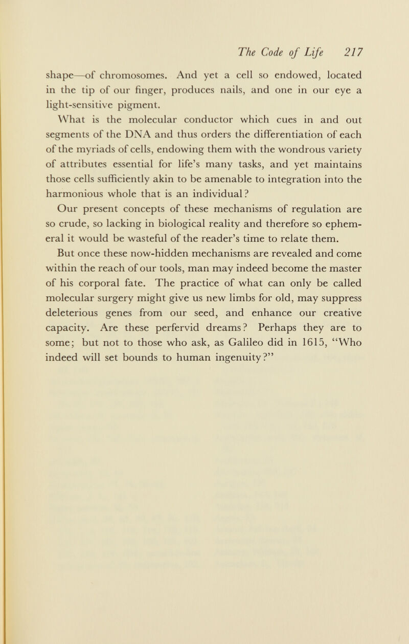 shape—of chromosomes. And yet a cell so endowed, located in the tip of our finger, produces nails, and one in our eye a light-sensitive pigment. What is the molecular conductor which cues in and out segments of the DNA and thus orders the differentiation of each of the myriads of cells, endowing them with the wondrous variety of attributes essential for life's many tasks, and yet maintains those cells sufficiently akin to be amenable to integration into the harmonious whole that is an individual ? Our present concepts of these mechanisms of regulation are so crude, so lacking in biological reality and therefore so ephem eral it would be wasteful of the reader's time to relate them. But once these now-hidden mechanisms are revealed and come within the reach of our tools, man may indeed become the master of his corporal fate. The practice of what can only be called molecular surgery might give us new limbs for old, may suppress deleterious genes from our seed, and enhance our creative capacity. Are these perfervid dreams? Perhaps they are to some; but not to those who ask, as Galileo did in 1615, Who indeed will set bounds to human ingenuity?
