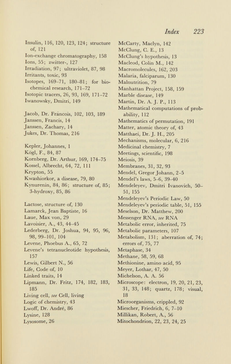 Insulin, 116, 120, 123, 124; structure of, 121 Ion-exchange chromatography, 158 Ions, 55; zwitter-, 127 Irradiation, 97 ; ultraviolet, 87, 98 Irritants, toxic, 93 Isotopes, 169-71, 180-81; for bio chemical research, 171-72 Isotopie tracers, 26, 93, 169, 171-72 Iwanowsky, Dmitri, 149 Jacob, Dr. Francois, 102, 103, 189 Janssen, Francis, 14 Janssen, Zachary, 14 Jukes, Dr. Thomas, 216 Kepler, Johannes, 1 Kögl, F., 84, 87 Kornberg, Dr. Arthur, 169, 174-75 Kossel, Albrecht, 64, 72, 111 Krypton, 55 Kwashiorkor, a disease, 79, 80 Kynurenin, 84, 86; structure of, 85; 3-hydroxy, 85, 86 Lactose, structure of, 130 Lamarck, Jean Baptiste, 16 Laue, Max von, 29 Lavoisier, A., 43, 44-45 Lederberg, Dr. Joshua, 94, 95, 96, 98, 99-101, 104 Levene, Phoebus A., 65, 72 Levene's tetranucleotide hypothesis, 157 Lewis, Gilbert N., 56 Life, Code of, 10 Linked traits, 14 Lipmann, Dr. Fritz, 174, 182, 183, 185 Living cell, see Cell, living Logic of chemistry, 43 Lwoff, Dr. André, 86 Lysine, 128 Lysosome, 26 McCarty, Maclyn, 142 McClung, C. E., 13 McClung's hypothesis, 13 Macleod, Colin M., 142 Macromolecules, 162, 203 Malaria, falciparum, 130 Malnutrition, 79 Manhattan Project, 158, 159 Marble disease, 149 Martin, Dr. A.J. P., 113 Mathematical computations of prob ability, 112 Mathematics of permutation, 191 Matter, atomic theory of, 43 Matthaei, Dr. J. H., 205 Mechanisms, molecular, 6, 216 Medicinal chemistry, 7 Meetings, scientific, 198 Meiosis, 39 Membranes, 31, 32, 93 Mendel, Gregor Johann, 2-5 Mendel's laws, 5-6, 39-40 Mendeleyev, Dmitri Ivanovich, 50- 51, 155 Mendeleyev's Periodic Law, 50 Mendeleyev's periodic table, 51, 155 Meselson, Dr. Matthew, 200 Messenger RNA, see RNA Metabolic error, inherited, 75 Metabolic parameters, 107 Metabolism, 131; aberration of, 74; errors of, 75, 77 Metaphase, 34 Methane, 58, 59, 68 Methionine, amino acid, 95 Meyer, Lothar, 47, 50 Michelson, A. A. 56 Microscope: electron, 19, 20, 21, 23, 31, 33, 148; quartz, 178; visual, 18 Microorganisms, crippled, 92 Miescher, Friedrich, 6, 7-10 Millikan, Robert, A., 56 Mitochondrion, 22, 23, 24, 25